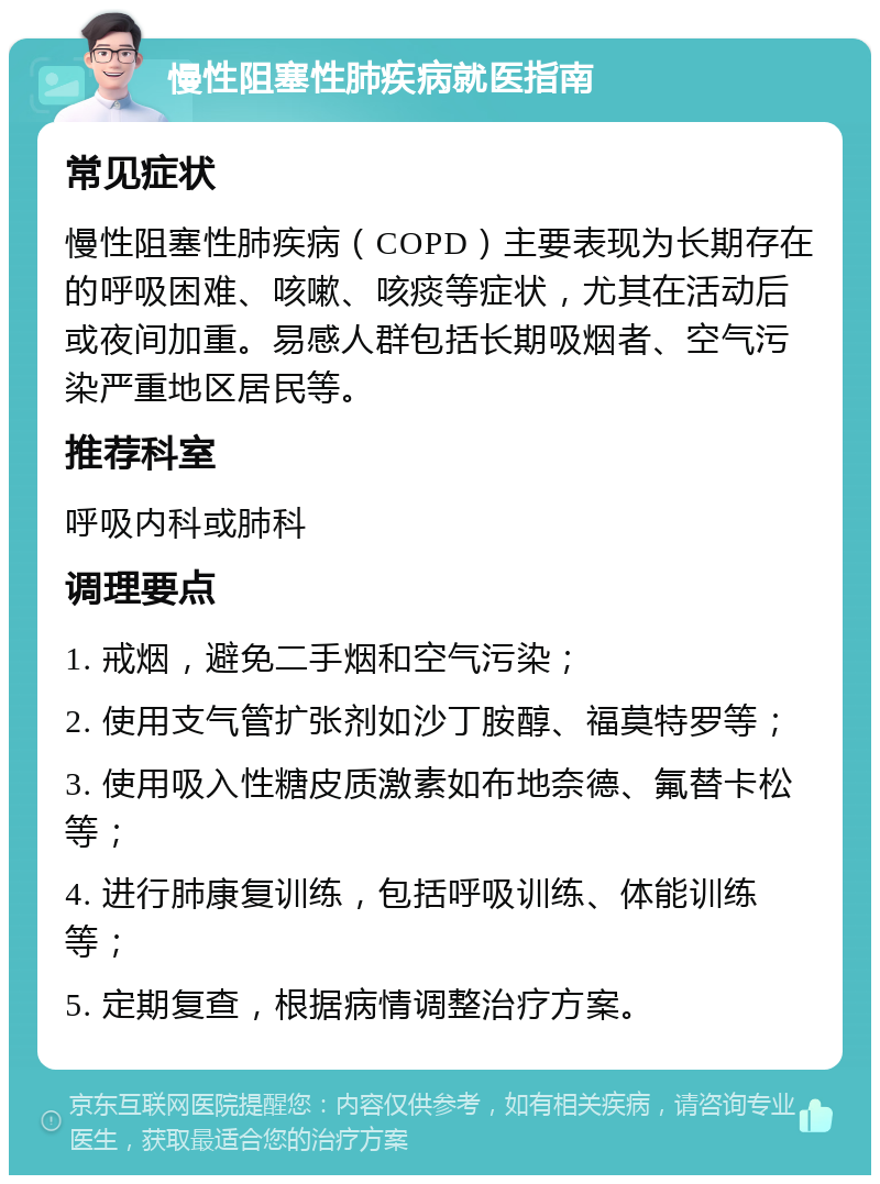 慢性阻塞性肺疾病就医指南 常见症状 慢性阻塞性肺疾病（COPD）主要表现为长期存在的呼吸困难、咳嗽、咳痰等症状，尤其在活动后或夜间加重。易感人群包括长期吸烟者、空气污染严重地区居民等。 推荐科室 呼吸内科或肺科 调理要点 1. 戒烟，避免二手烟和空气污染； 2. 使用支气管扩张剂如沙丁胺醇、福莫特罗等； 3. 使用吸入性糖皮质激素如布地奈德、氟替卡松等； 4. 进行肺康复训练，包括呼吸训练、体能训练等； 5. 定期复查，根据病情调整治疗方案。