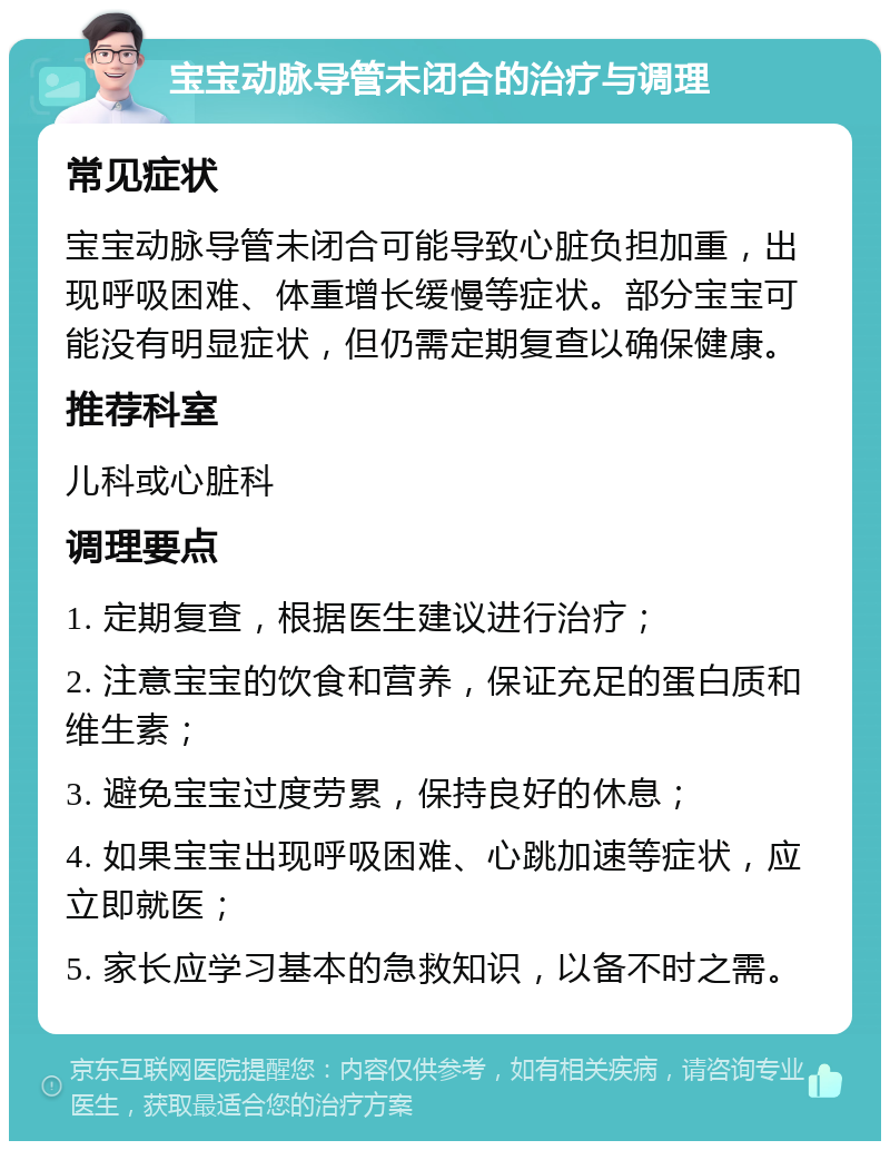 宝宝动脉导管未闭合的治疗与调理 常见症状 宝宝动脉导管未闭合可能导致心脏负担加重，出现呼吸困难、体重增长缓慢等症状。部分宝宝可能没有明显症状，但仍需定期复查以确保健康。 推荐科室 儿科或心脏科 调理要点 1. 定期复查，根据医生建议进行治疗； 2. 注意宝宝的饮食和营养，保证充足的蛋白质和维生素； 3. 避免宝宝过度劳累，保持良好的休息； 4. 如果宝宝出现呼吸困难、心跳加速等症状，应立即就医； 5. 家长应学习基本的急救知识，以备不时之需。