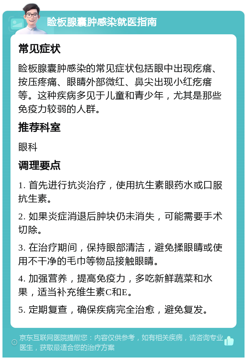 睑板腺囊肿感染就医指南 常见症状 睑板腺囊肿感染的常见症状包括眼中出现疙瘩、按压疼痛、眼睛外部微红、鼻尖出现小红疙瘩等。这种疾病多见于儿童和青少年，尤其是那些免疫力较弱的人群。 推荐科室 眼科 调理要点 1. 首先进行抗炎治疗，使用抗生素眼药水或口服抗生素。 2. 如果炎症消退后肿块仍未消失，可能需要手术切除。 3. 在治疗期间，保持眼部清洁，避免揉眼睛或使用不干净的毛巾等物品接触眼睛。 4. 加强营养，提高免疫力，多吃新鲜蔬菜和水果，适当补充维生素C和E。 5. 定期复查，确保疾病完全治愈，避免复发。