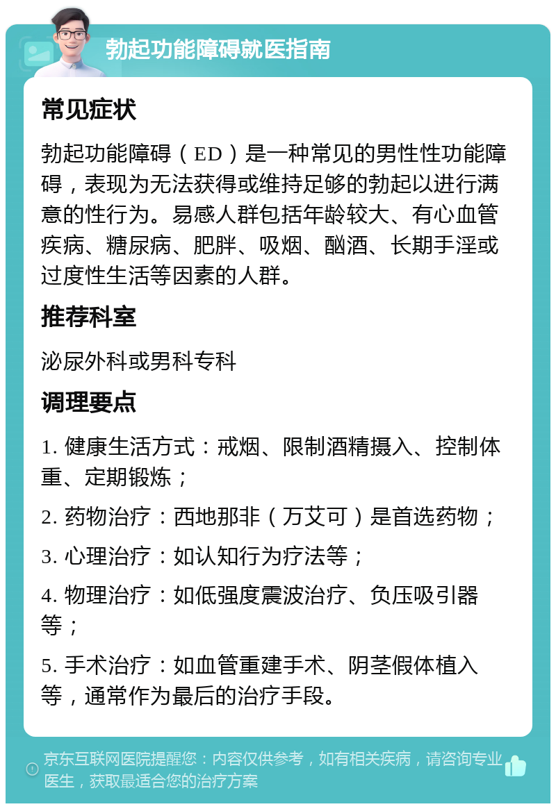 勃起功能障碍就医指南 常见症状 勃起功能障碍（ED）是一种常见的男性性功能障碍，表现为无法获得或维持足够的勃起以进行满意的性行为。易感人群包括年龄较大、有心血管疾病、糖尿病、肥胖、吸烟、酗酒、长期手淫或过度性生活等因素的人群。 推荐科室 泌尿外科或男科专科 调理要点 1. 健康生活方式：戒烟、限制酒精摄入、控制体重、定期锻炼； 2. 药物治疗：西地那非（万艾可）是首选药物； 3. 心理治疗：如认知行为疗法等； 4. 物理治疗：如低强度震波治疗、负压吸引器等； 5. 手术治疗：如血管重建手术、阴茎假体植入等，通常作为最后的治疗手段。