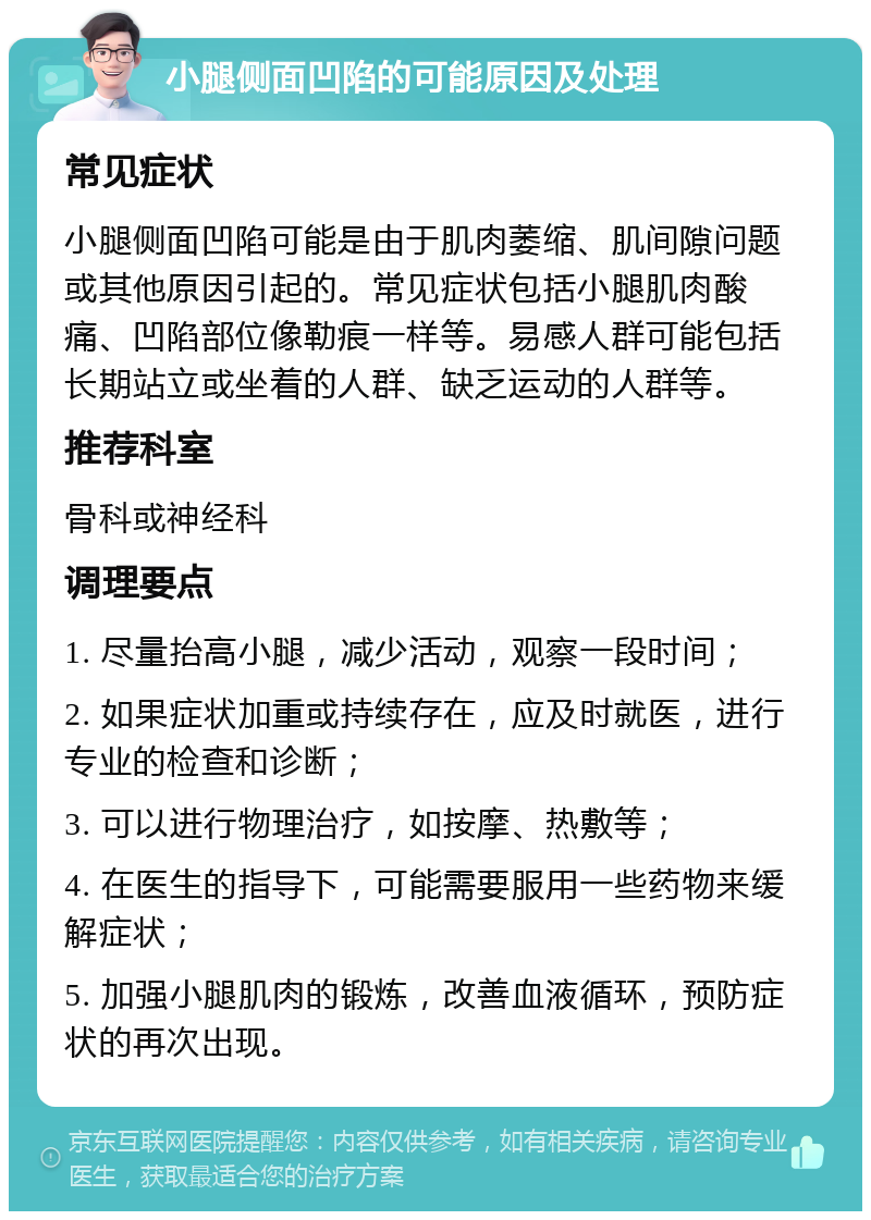 小腿侧面凹陷的可能原因及处理 常见症状 小腿侧面凹陷可能是由于肌肉萎缩、肌间隙问题或其他原因引起的。常见症状包括小腿肌肉酸痛、凹陷部位像勒痕一样等。易感人群可能包括长期站立或坐着的人群、缺乏运动的人群等。 推荐科室 骨科或神经科 调理要点 1. 尽量抬高小腿，减少活动，观察一段时间； 2. 如果症状加重或持续存在，应及时就医，进行专业的检查和诊断； 3. 可以进行物理治疗，如按摩、热敷等； 4. 在医生的指导下，可能需要服用一些药物来缓解症状； 5. 加强小腿肌肉的锻炼，改善血液循环，预防症状的再次出现。