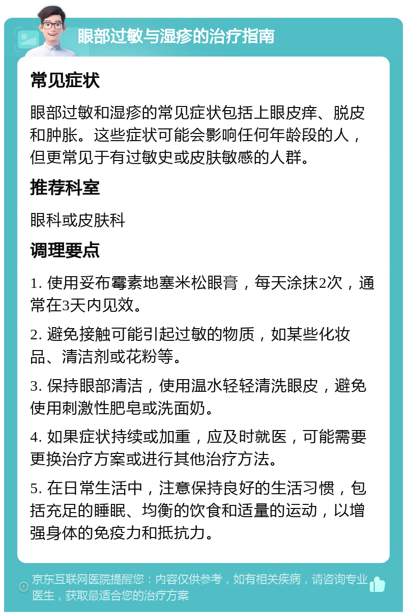 眼部过敏与湿疹的治疗指南 常见症状 眼部过敏和湿疹的常见症状包括上眼皮痒、脱皮和肿胀。这些症状可能会影响任何年龄段的人，但更常见于有过敏史或皮肤敏感的人群。 推荐科室 眼科或皮肤科 调理要点 1. 使用妥布霉素地塞米松眼膏，每天涂抹2次，通常在3天内见效。 2. 避免接触可能引起过敏的物质，如某些化妆品、清洁剂或花粉等。 3. 保持眼部清洁，使用温水轻轻清洗眼皮，避免使用刺激性肥皂或洗面奶。 4. 如果症状持续或加重，应及时就医，可能需要更换治疗方案或进行其他治疗方法。 5. 在日常生活中，注意保持良好的生活习惯，包括充足的睡眠、均衡的饮食和适量的运动，以增强身体的免疫力和抵抗力。