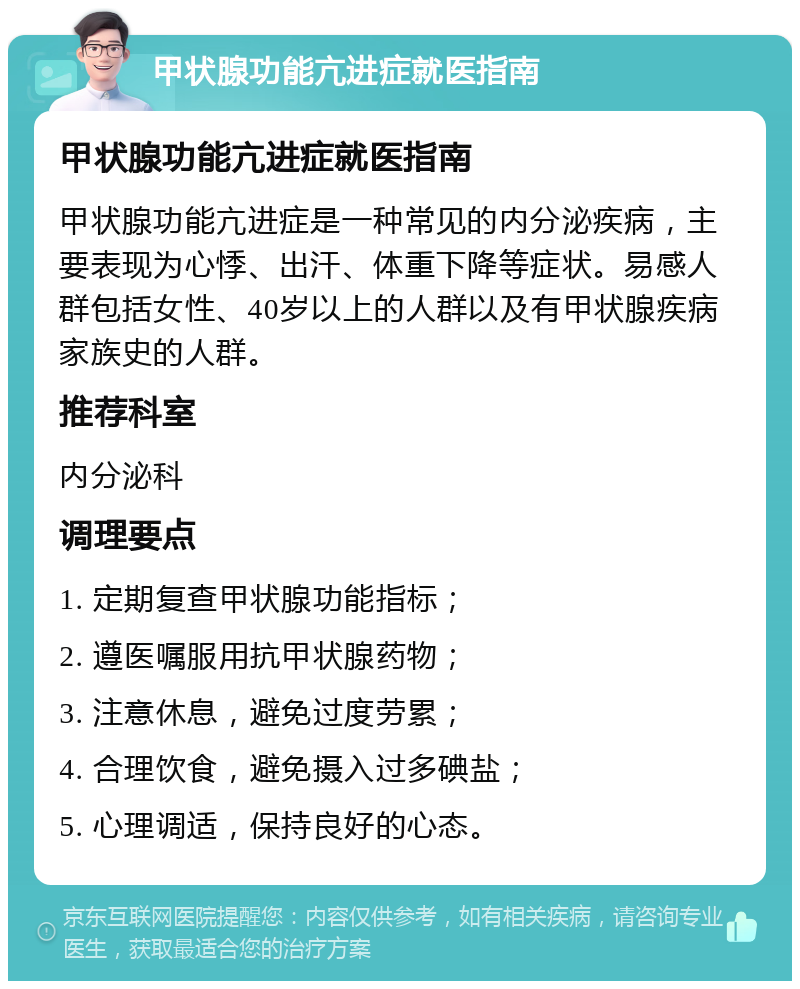 甲状腺功能亢进症就医指南 甲状腺功能亢进症就医指南 甲状腺功能亢进症是一种常见的内分泌疾病，主要表现为心悸、出汗、体重下降等症状。易感人群包括女性、40岁以上的人群以及有甲状腺疾病家族史的人群。 推荐科室 内分泌科 调理要点 1. 定期复查甲状腺功能指标； 2. 遵医嘱服用抗甲状腺药物； 3. 注意休息，避免过度劳累； 4. 合理饮食，避免摄入过多碘盐； 5. 心理调适，保持良好的心态。