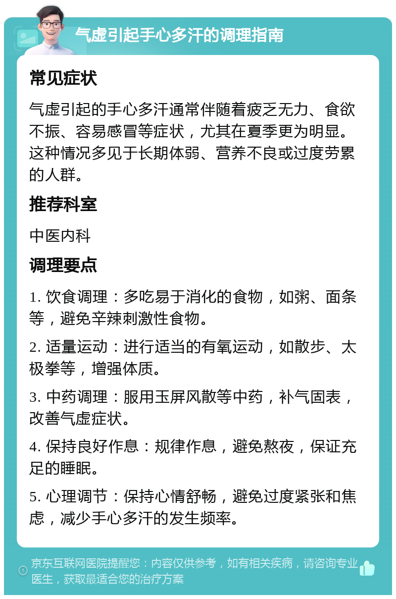 气虚引起手心多汗的调理指南 常见症状 气虚引起的手心多汗通常伴随着疲乏无力、食欲不振、容易感冒等症状，尤其在夏季更为明显。这种情况多见于长期体弱、营养不良或过度劳累的人群。 推荐科室 中医内科 调理要点 1. 饮食调理：多吃易于消化的食物，如粥、面条等，避免辛辣刺激性食物。 2. 适量运动：进行适当的有氧运动，如散步、太极拳等，增强体质。 3. 中药调理：服用玉屏风散等中药，补气固表，改善气虚症状。 4. 保持良好作息：规律作息，避免熬夜，保证充足的睡眠。 5. 心理调节：保持心情舒畅，避免过度紧张和焦虑，减少手心多汗的发生频率。