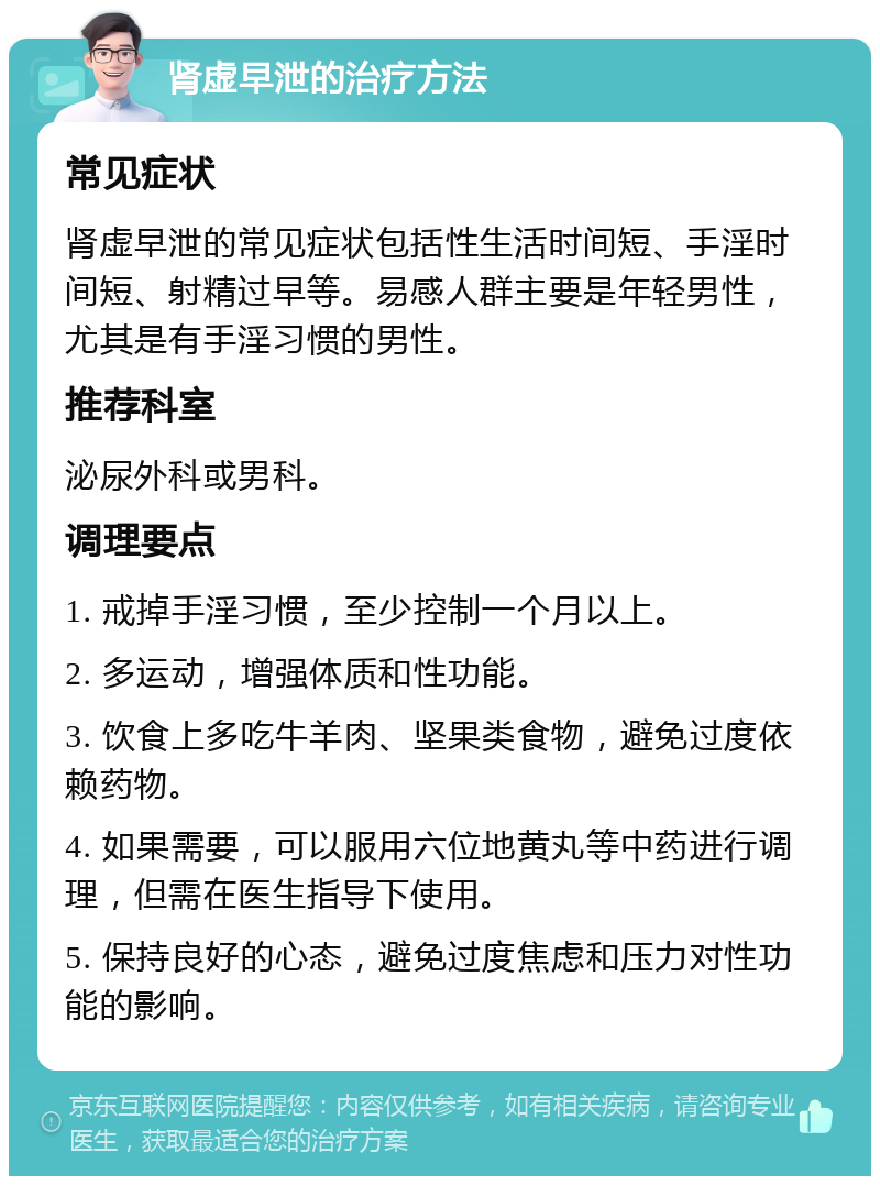 肾虚早泄的治疗方法 常见症状 肾虚早泄的常见症状包括性生活时间短、手淫时间短、射精过早等。易感人群主要是年轻男性，尤其是有手淫习惯的男性。 推荐科室 泌尿外科或男科。 调理要点 1. 戒掉手淫习惯，至少控制一个月以上。 2. 多运动，增强体质和性功能。 3. 饮食上多吃牛羊肉、坚果类食物，避免过度依赖药物。 4. 如果需要，可以服用六位地黄丸等中药进行调理，但需在医生指导下使用。 5. 保持良好的心态，避免过度焦虑和压力对性功能的影响。