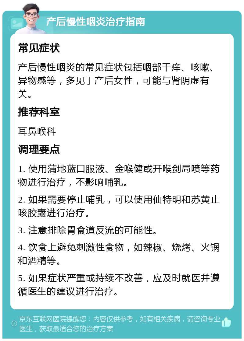 产后慢性咽炎治疗指南 常见症状 产后慢性咽炎的常见症状包括咽部干痒、咳嗽、异物感等，多见于产后女性，可能与肾阴虚有关。 推荐科室 耳鼻喉科 调理要点 1. 使用蒲地蓝口服液、金喉健或开喉剑局喷等药物进行治疗，不影响哺乳。 2. 如果需要停止哺乳，可以使用仙特明和苏黄止咳胶囊进行治疗。 3. 注意排除胃食道反流的可能性。 4. 饮食上避免刺激性食物，如辣椒、烧烤、火锅和酒精等。 5. 如果症状严重或持续不改善，应及时就医并遵循医生的建议进行治疗。