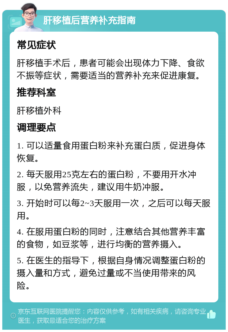 肝移植后营养补充指南 常见症状 肝移植手术后，患者可能会出现体力下降、食欲不振等症状，需要适当的营养补充来促进康复。 推荐科室 肝移植外科 调理要点 1. 可以适量食用蛋白粉来补充蛋白质，促进身体恢复。 2. 每天服用25克左右的蛋白粉，不要用开水冲服，以免营养流失，建议用牛奶冲服。 3. 开始时可以每2~3天服用一次，之后可以每天服用。 4. 在服用蛋白粉的同时，注意结合其他营养丰富的食物，如豆浆等，进行均衡的营养摄入。 5. 在医生的指导下，根据自身情况调整蛋白粉的摄入量和方式，避免过量或不当使用带来的风险。