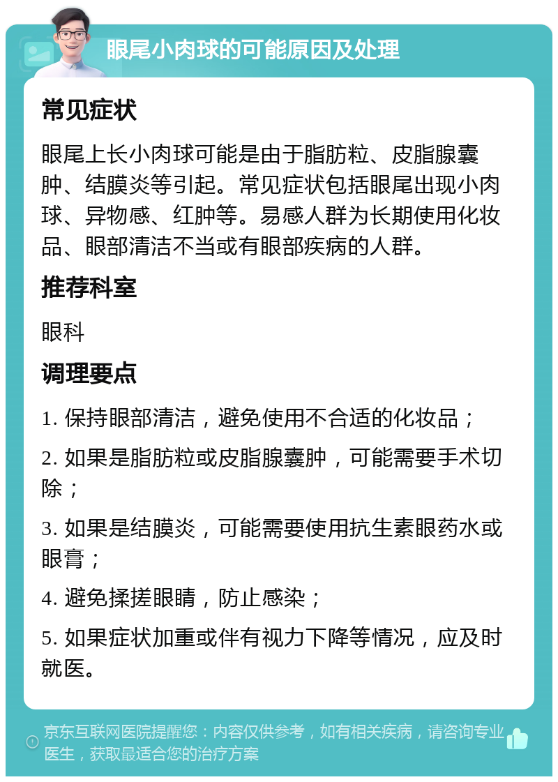 眼尾小肉球的可能原因及处理 常见症状 眼尾上长小肉球可能是由于脂肪粒、皮脂腺囊肿、结膜炎等引起。常见症状包括眼尾出现小肉球、异物感、红肿等。易感人群为长期使用化妆品、眼部清洁不当或有眼部疾病的人群。 推荐科室 眼科 调理要点 1. 保持眼部清洁，避免使用不合适的化妆品； 2. 如果是脂肪粒或皮脂腺囊肿，可能需要手术切除； 3. 如果是结膜炎，可能需要使用抗生素眼药水或眼膏； 4. 避免揉搓眼睛，防止感染； 5. 如果症状加重或伴有视力下降等情况，应及时就医。