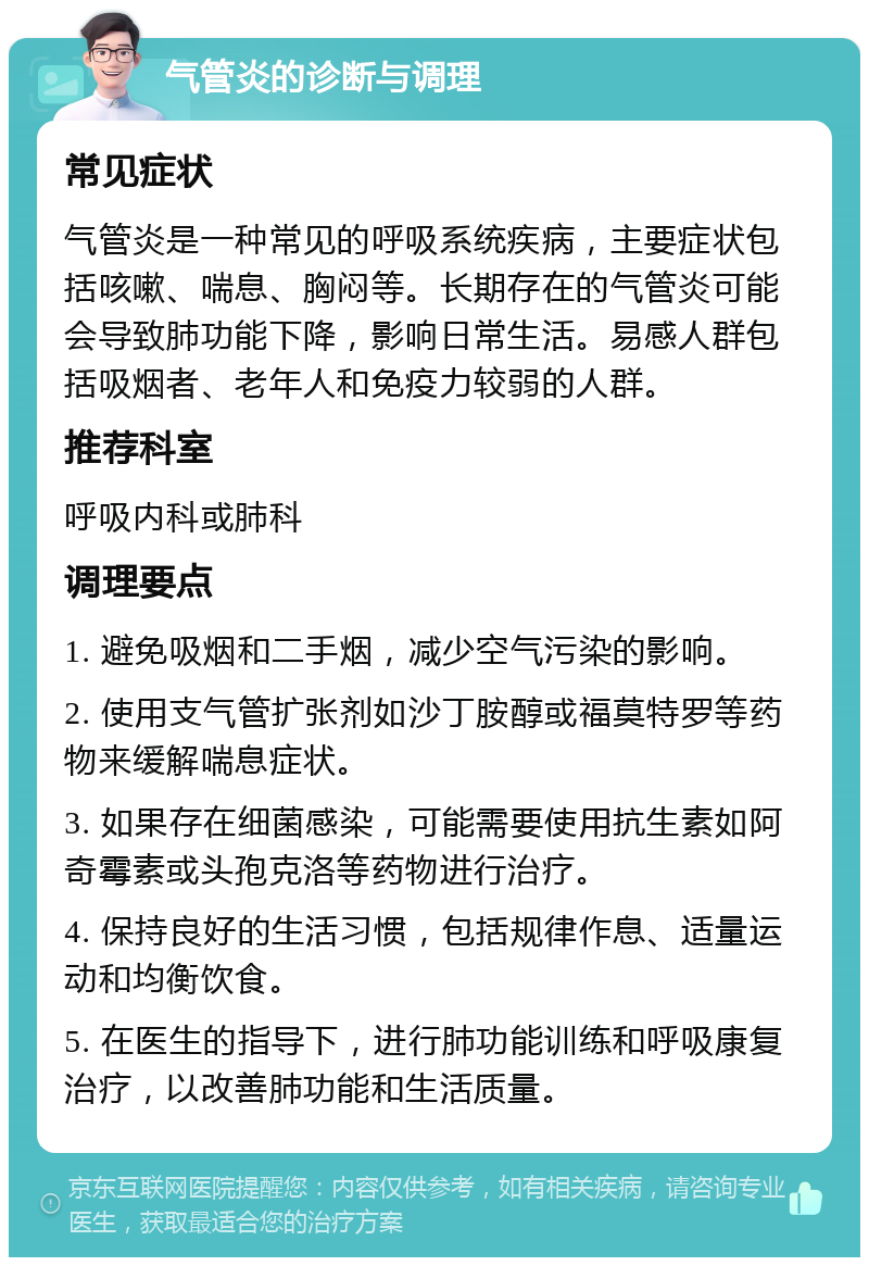 气管炎的诊断与调理 常见症状 气管炎是一种常见的呼吸系统疾病，主要症状包括咳嗽、喘息、胸闷等。长期存在的气管炎可能会导致肺功能下降，影响日常生活。易感人群包括吸烟者、老年人和免疫力较弱的人群。 推荐科室 呼吸内科或肺科 调理要点 1. 避免吸烟和二手烟，减少空气污染的影响。 2. 使用支气管扩张剂如沙丁胺醇或福莫特罗等药物来缓解喘息症状。 3. 如果存在细菌感染，可能需要使用抗生素如阿奇霉素或头孢克洛等药物进行治疗。 4. 保持良好的生活习惯，包括规律作息、适量运动和均衡饮食。 5. 在医生的指导下，进行肺功能训练和呼吸康复治疗，以改善肺功能和生活质量。