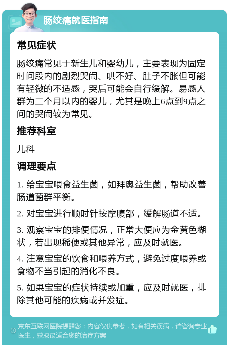 肠绞痛就医指南 常见症状 肠绞痛常见于新生儿和婴幼儿，主要表现为固定时间段内的剧烈哭闹、哄不好、肚子不胀但可能有轻微的不适感，哭后可能会自行缓解。易感人群为三个月以内的婴儿，尤其是晚上6点到9点之间的哭闹较为常见。 推荐科室 儿科 调理要点 1. 给宝宝喂食益生菌，如拜奥益生菌，帮助改善肠道菌群平衡。 2. 对宝宝进行顺时针按摩腹部，缓解肠道不适。 3. 观察宝宝的排便情况，正常大便应为金黄色糊状，若出现稀便或其他异常，应及时就医。 4. 注意宝宝的饮食和喂养方式，避免过度喂养或食物不当引起的消化不良。 5. 如果宝宝的症状持续或加重，应及时就医，排除其他可能的疾病或并发症。