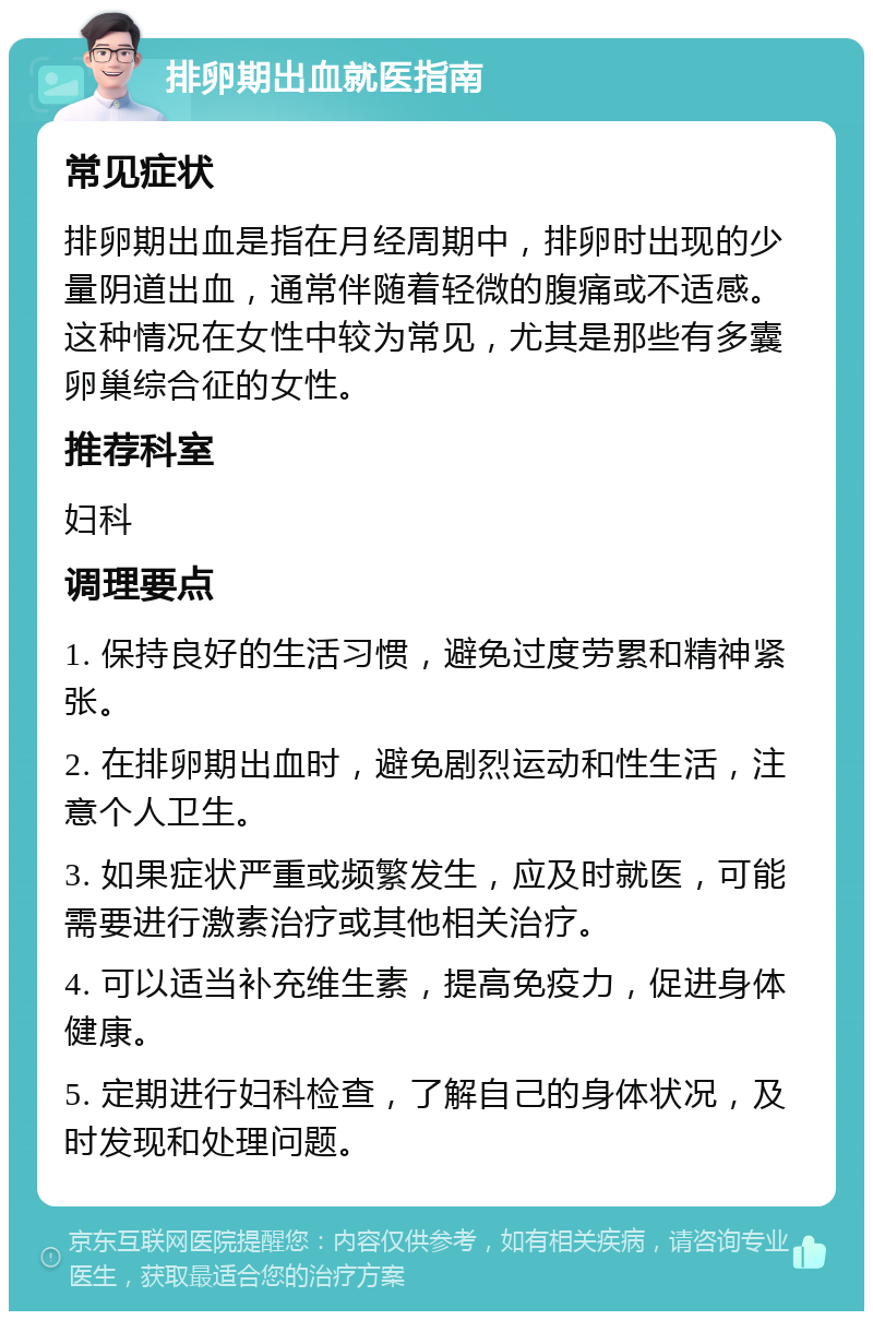 排卵期出血就医指南 常见症状 排卵期出血是指在月经周期中，排卵时出现的少量阴道出血，通常伴随着轻微的腹痛或不适感。这种情况在女性中较为常见，尤其是那些有多囊卵巢综合征的女性。 推荐科室 妇科 调理要点 1. 保持良好的生活习惯，避免过度劳累和精神紧张。 2. 在排卵期出血时，避免剧烈运动和性生活，注意个人卫生。 3. 如果症状严重或频繁发生，应及时就医，可能需要进行激素治疗或其他相关治疗。 4. 可以适当补充维生素，提高免疫力，促进身体健康。 5. 定期进行妇科检查，了解自己的身体状况，及时发现和处理问题。