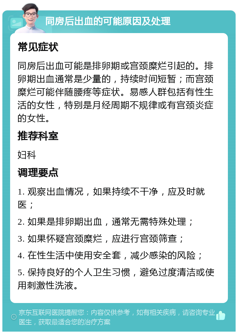 同房后出血的可能原因及处理 常见症状 同房后出血可能是排卵期或宫颈糜烂引起的。排卵期出血通常是少量的，持续时间短暂；而宫颈糜烂可能伴随腰疼等症状。易感人群包括有性生活的女性，特别是月经周期不规律或有宫颈炎症的女性。 推荐科室 妇科 调理要点 1. 观察出血情况，如果持续不干净，应及时就医； 2. 如果是排卵期出血，通常无需特殊处理； 3. 如果怀疑宫颈糜烂，应进行宫颈筛查； 4. 在性生活中使用安全套，减少感染的风险； 5. 保持良好的个人卫生习惯，避免过度清洁或使用刺激性洗液。