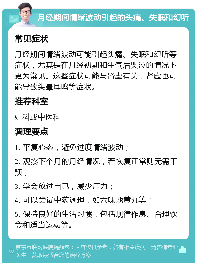 月经期间情绪波动引起的头痛、失眠和幻听 常见症状 月经期间情绪波动可能引起头痛、失眠和幻听等症状，尤其是在月经初期和生气后哭泣的情况下更为常见。这些症状可能与肾虚有关，肾虚也可能导致头晕耳鸣等症状。 推荐科室 妇科或中医科 调理要点 1. 平复心态，避免过度情绪波动； 2. 观察下个月的月经情况，若恢复正常则无需干预； 3. 学会放过自己，减少压力； 4. 可以尝试中药调理，如六味地黄丸等； 5. 保持良好的生活习惯，包括规律作息、合理饮食和适当运动等。