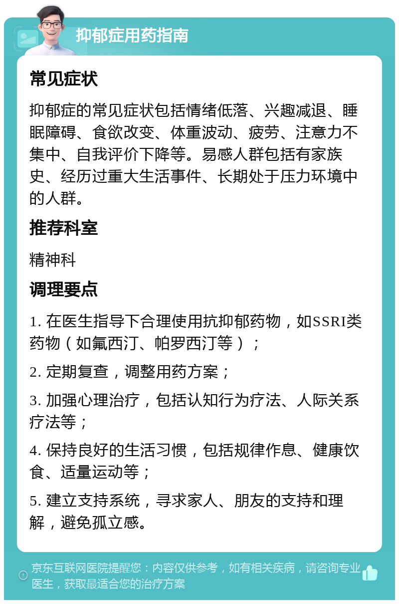 抑郁症用药指南 常见症状 抑郁症的常见症状包括情绪低落、兴趣减退、睡眠障碍、食欲改变、体重波动、疲劳、注意力不集中、自我评价下降等。易感人群包括有家族史、经历过重大生活事件、长期处于压力环境中的人群。 推荐科室 精神科 调理要点 1. 在医生指导下合理使用抗抑郁药物，如SSRI类药物（如氟西汀、帕罗西汀等）； 2. 定期复查，调整用药方案； 3. 加强心理治疗，包括认知行为疗法、人际关系疗法等； 4. 保持良好的生活习惯，包括规律作息、健康饮食、适量运动等； 5. 建立支持系统，寻求家人、朋友的支持和理解，避免孤立感。