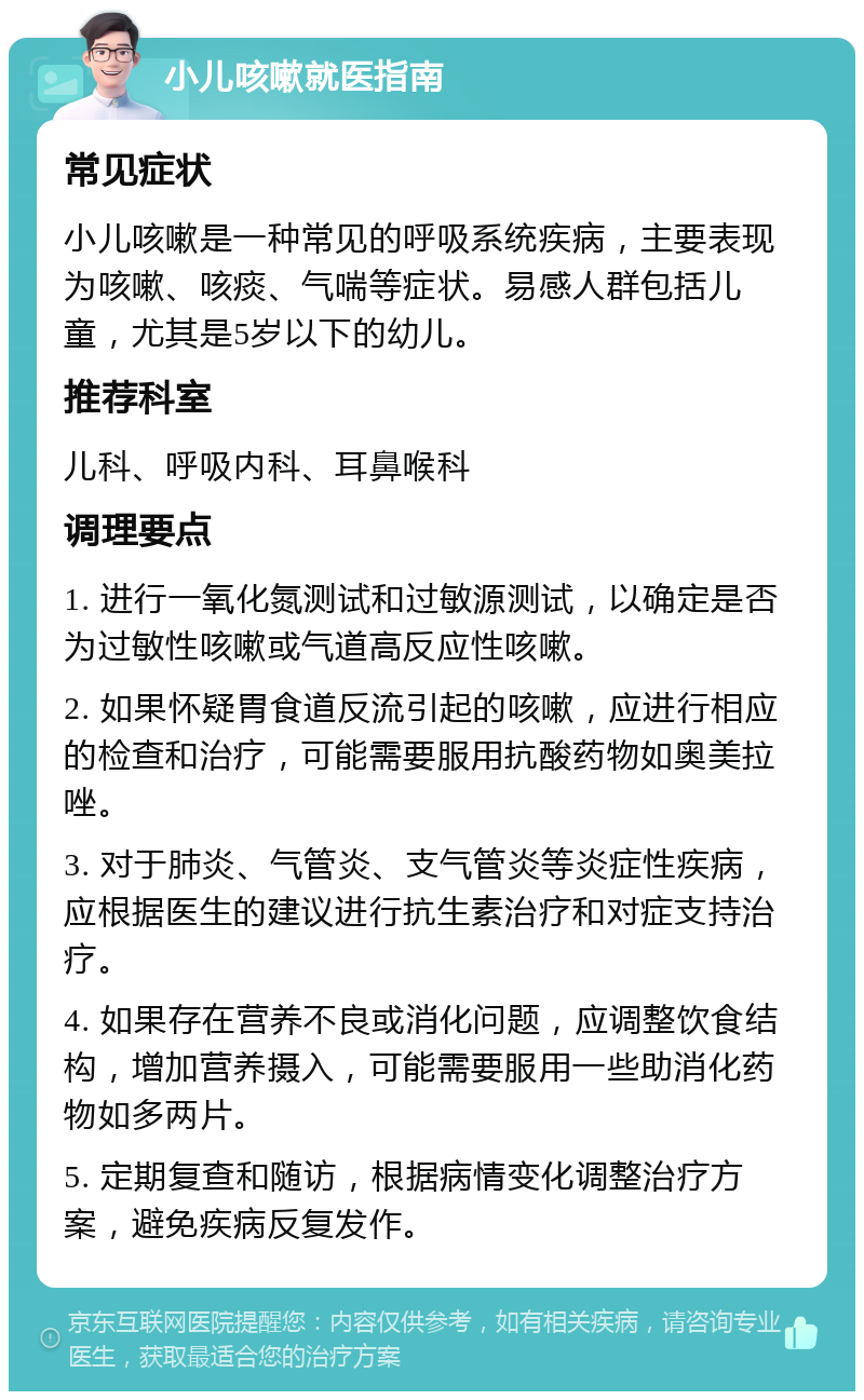 小儿咳嗽就医指南 常见症状 小儿咳嗽是一种常见的呼吸系统疾病，主要表现为咳嗽、咳痰、气喘等症状。易感人群包括儿童，尤其是5岁以下的幼儿。 推荐科室 儿科、呼吸内科、耳鼻喉科 调理要点 1. 进行一氧化氮测试和过敏源测试，以确定是否为过敏性咳嗽或气道高反应性咳嗽。 2. 如果怀疑胃食道反流引起的咳嗽，应进行相应的检查和治疗，可能需要服用抗酸药物如奥美拉唑。 3. 对于肺炎、气管炎、支气管炎等炎症性疾病，应根据医生的建议进行抗生素治疗和对症支持治疗。 4. 如果存在营养不良或消化问题，应调整饮食结构，增加营养摄入，可能需要服用一些助消化药物如多两片。 5. 定期复查和随访，根据病情变化调整治疗方案，避免疾病反复发作。