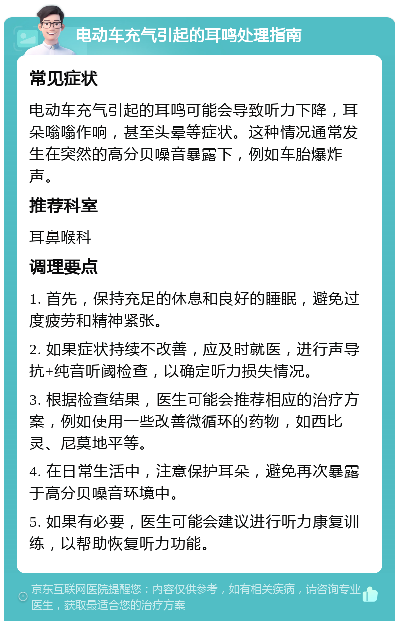 电动车充气引起的耳鸣处理指南 常见症状 电动车充气引起的耳鸣可能会导致听力下降，耳朵嗡嗡作响，甚至头晕等症状。这种情况通常发生在突然的高分贝噪音暴露下，例如车胎爆炸声。 推荐科室 耳鼻喉科 调理要点 1. 首先，保持充足的休息和良好的睡眠，避免过度疲劳和精神紧张。 2. 如果症状持续不改善，应及时就医，进行声导抗+纯音听阈检查，以确定听力损失情况。 3. 根据检查结果，医生可能会推荐相应的治疗方案，例如使用一些改善微循环的药物，如西比灵、尼莫地平等。 4. 在日常生活中，注意保护耳朵，避免再次暴露于高分贝噪音环境中。 5. 如果有必要，医生可能会建议进行听力康复训练，以帮助恢复听力功能。