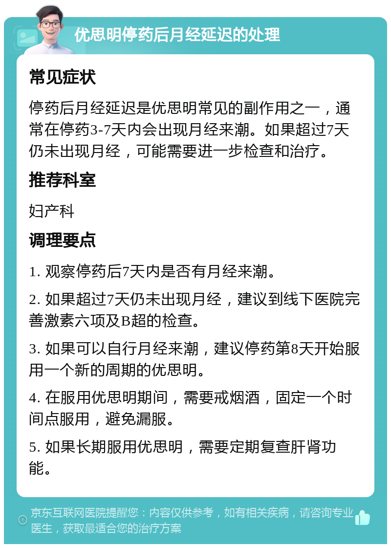 优思明停药后月经延迟的处理 常见症状 停药后月经延迟是优思明常见的副作用之一，通常在停药3-7天内会出现月经来潮。如果超过7天仍未出现月经，可能需要进一步检查和治疗。 推荐科室 妇产科 调理要点 1. 观察停药后7天内是否有月经来潮。 2. 如果超过7天仍未出现月经，建议到线下医院完善激素六项及B超的检查。 3. 如果可以自行月经来潮，建议停药第8天开始服用一个新的周期的优思明。 4. 在服用优思明期间，需要戒烟酒，固定一个时间点服用，避免漏服。 5. 如果长期服用优思明，需要定期复查肝肾功能。