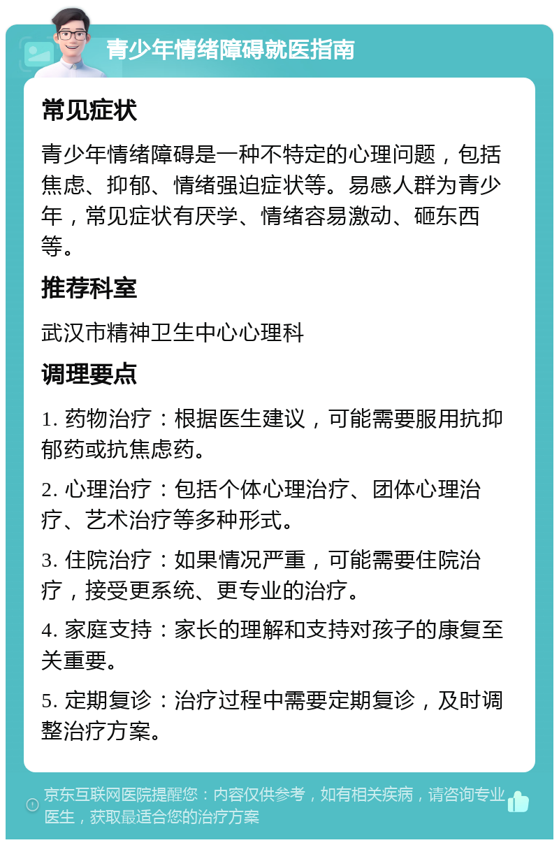 青少年情绪障碍就医指南 常见症状 青少年情绪障碍是一种不特定的心理问题，包括焦虑、抑郁、情绪强迫症状等。易感人群为青少年，常见症状有厌学、情绪容易激动、砸东西等。 推荐科室 武汉市精神卫生中心心理科 调理要点 1. 药物治疗：根据医生建议，可能需要服用抗抑郁药或抗焦虑药。 2. 心理治疗：包括个体心理治疗、团体心理治疗、艺术治疗等多种形式。 3. 住院治疗：如果情况严重，可能需要住院治疗，接受更系统、更专业的治疗。 4. 家庭支持：家长的理解和支持对孩子的康复至关重要。 5. 定期复诊：治疗过程中需要定期复诊，及时调整治疗方案。