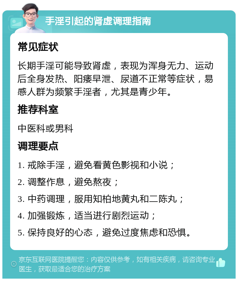 手淫引起的肾虚调理指南 常见症状 长期手淫可能导致肾虚，表现为浑身无力、运动后全身发热、阳痿早泄、尿道不正常等症状，易感人群为频繁手淫者，尤其是青少年。 推荐科室 中医科或男科 调理要点 1. 戒除手淫，避免看黄色影视和小说； 2. 调整作息，避免熬夜； 3. 中药调理，服用知柏地黄丸和二陈丸； 4. 加强锻炼，适当进行剧烈运动； 5. 保持良好的心态，避免过度焦虑和恐惧。