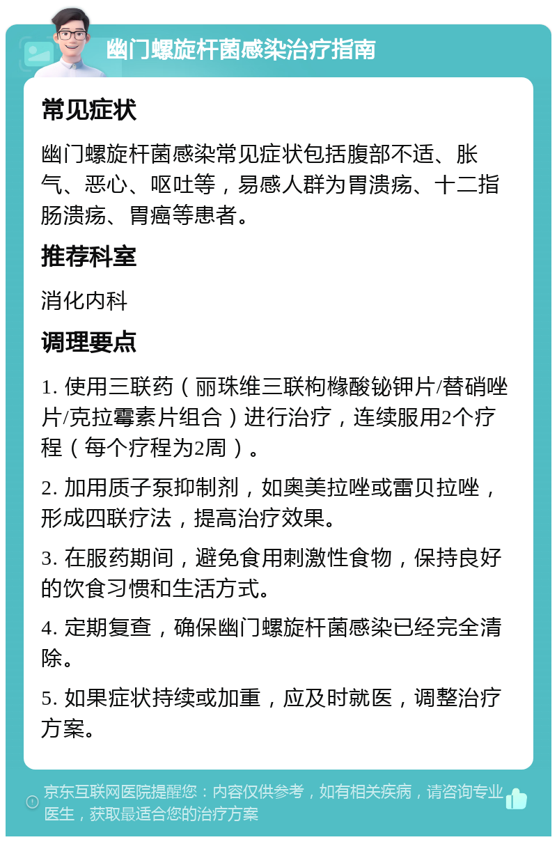 幽门螺旋杆菌感染治疗指南 常见症状 幽门螺旋杆菌感染常见症状包括腹部不适、胀气、恶心、呕吐等，易感人群为胃溃疡、十二指肠溃疡、胃癌等患者。 推荐科室 消化内科 调理要点 1. 使用三联药（丽珠维三联枸橼酸铋钾片/替硝唑片/克拉霉素片组合）进行治疗，连续服用2个疗程（每个疗程为2周）。 2. 加用质子泵抑制剂，如奥美拉唑或雷贝拉唑，形成四联疗法，提高治疗效果。 3. 在服药期间，避免食用刺激性食物，保持良好的饮食习惯和生活方式。 4. 定期复查，确保幽门螺旋杆菌感染已经完全清除。 5. 如果症状持续或加重，应及时就医，调整治疗方案。