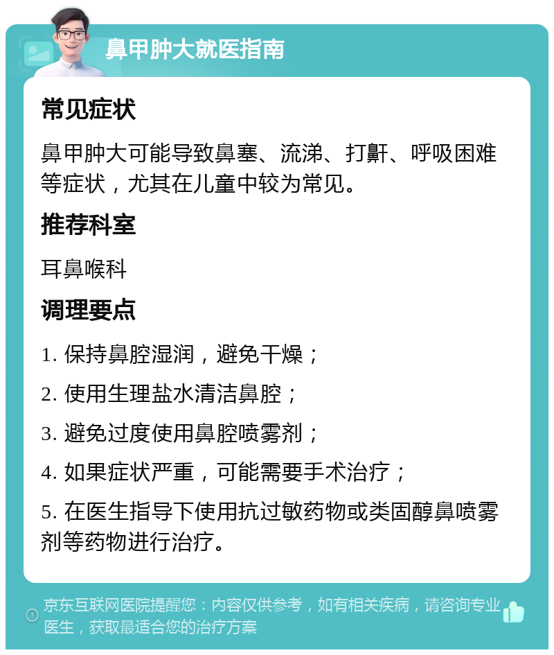 鼻甲肿大就医指南 常见症状 鼻甲肿大可能导致鼻塞、流涕、打鼾、呼吸困难等症状，尤其在儿童中较为常见。 推荐科室 耳鼻喉科 调理要点 1. 保持鼻腔湿润，避免干燥； 2. 使用生理盐水清洁鼻腔； 3. 避免过度使用鼻腔喷雾剂； 4. 如果症状严重，可能需要手术治疗； 5. 在医生指导下使用抗过敏药物或类固醇鼻喷雾剂等药物进行治疗。