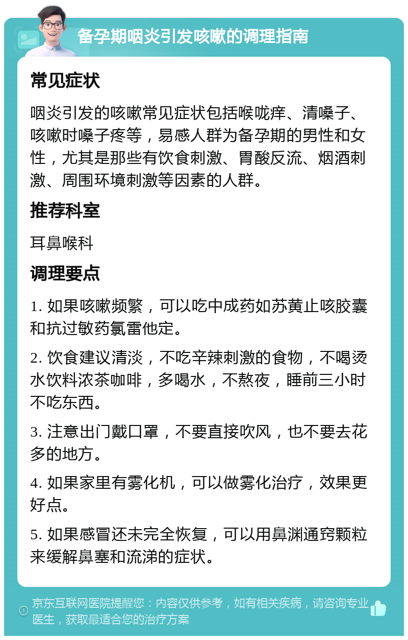 备孕期咽炎引发咳嗽的调理指南 常见症状 咽炎引发的咳嗽常见症状包括喉咙痒、清嗓子、咳嗽时嗓子疼等，易感人群为备孕期的男性和女性，尤其是那些有饮食刺激、胃酸反流、烟酒刺激、周围环境刺激等因素的人群。 推荐科室 耳鼻喉科 调理要点 1. 如果咳嗽频繁，可以吃中成药如苏黄止咳胶囊和抗过敏药氯雷他定。 2. 饮食建议清淡，不吃辛辣刺激的食物，不喝烫水饮料浓茶咖啡，多喝水，不熬夜，睡前三小时不吃东西。 3. 注意出门戴口罩，不要直接吹风，也不要去花多的地方。 4. 如果家里有雾化机，可以做雾化治疗，效果更好点。 5. 如果感冒还未完全恢复，可以用鼻渊通窍颗粒来缓解鼻塞和流涕的症状。