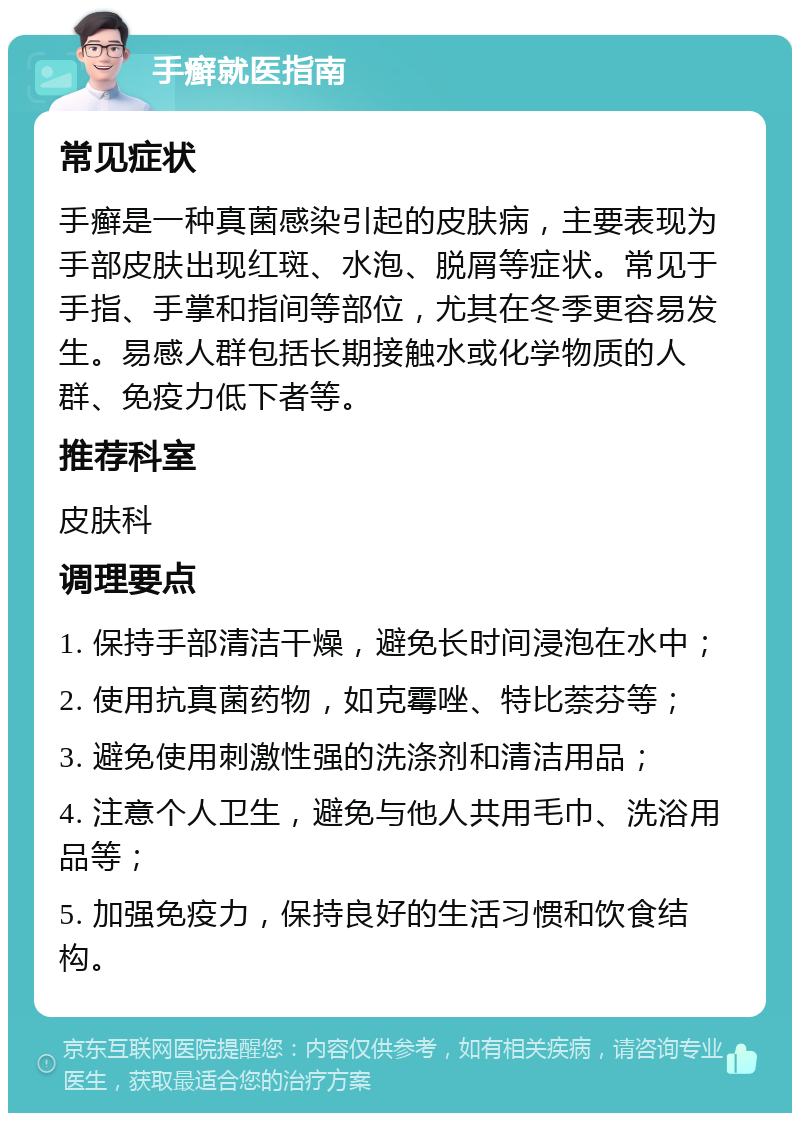 手癣就医指南 常见症状 手癣是一种真菌感染引起的皮肤病，主要表现为手部皮肤出现红斑、水泡、脱屑等症状。常见于手指、手掌和指间等部位，尤其在冬季更容易发生。易感人群包括长期接触水或化学物质的人群、免疫力低下者等。 推荐科室 皮肤科 调理要点 1. 保持手部清洁干燥，避免长时间浸泡在水中； 2. 使用抗真菌药物，如克霉唑、特比萘芬等； 3. 避免使用刺激性强的洗涤剂和清洁用品； 4. 注意个人卫生，避免与他人共用毛巾、洗浴用品等； 5. 加强免疫力，保持良好的生活习惯和饮食结构。