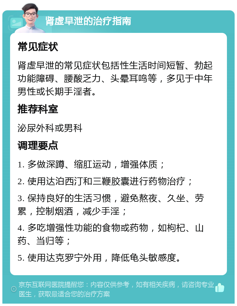 肾虚早泄的治疗指南 常见症状 肾虚早泄的常见症状包括性生活时间短暂、勃起功能障碍、腰酸乏力、头晕耳鸣等，多见于中年男性或长期手淫者。 推荐科室 泌尿外科或男科 调理要点 1. 多做深蹲、缩肛运动，增强体质； 2. 使用达泊西汀和三鞭胶囊进行药物治疗； 3. 保持良好的生活习惯，避免熬夜、久坐、劳累，控制烟酒，减少手淫； 4. 多吃增强性功能的食物或药物，如枸杞、山药、当归等； 5. 使用达克罗宁外用，降低龟头敏感度。