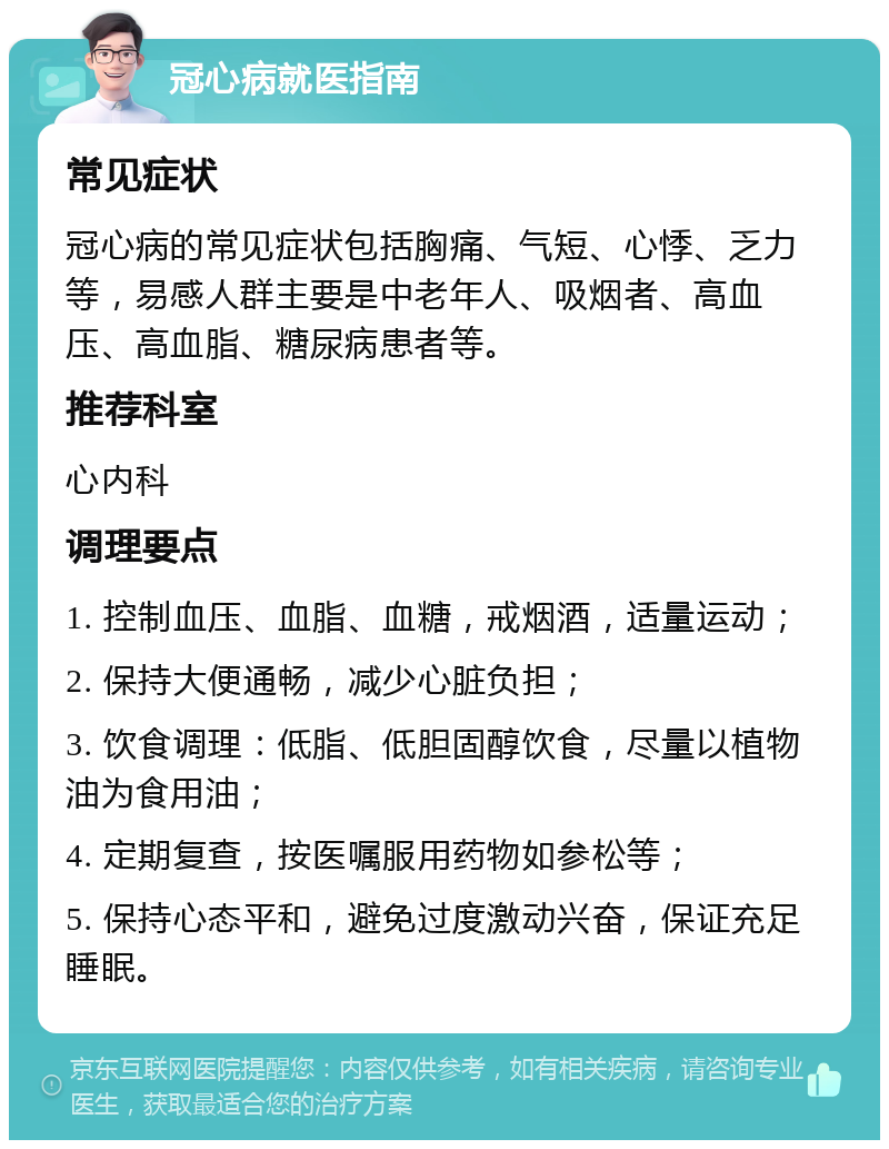 冠心病就医指南 常见症状 冠心病的常见症状包括胸痛、气短、心悸、乏力等，易感人群主要是中老年人、吸烟者、高血压、高血脂、糖尿病患者等。 推荐科室 心内科 调理要点 1. 控制血压、血脂、血糖，戒烟酒，适量运动； 2. 保持大便通畅，减少心脏负担； 3. 饮食调理：低脂、低胆固醇饮食，尽量以植物油为食用油； 4. 定期复查，按医嘱服用药物如参松等； 5. 保持心态平和，避免过度激动兴奋，保证充足睡眠。