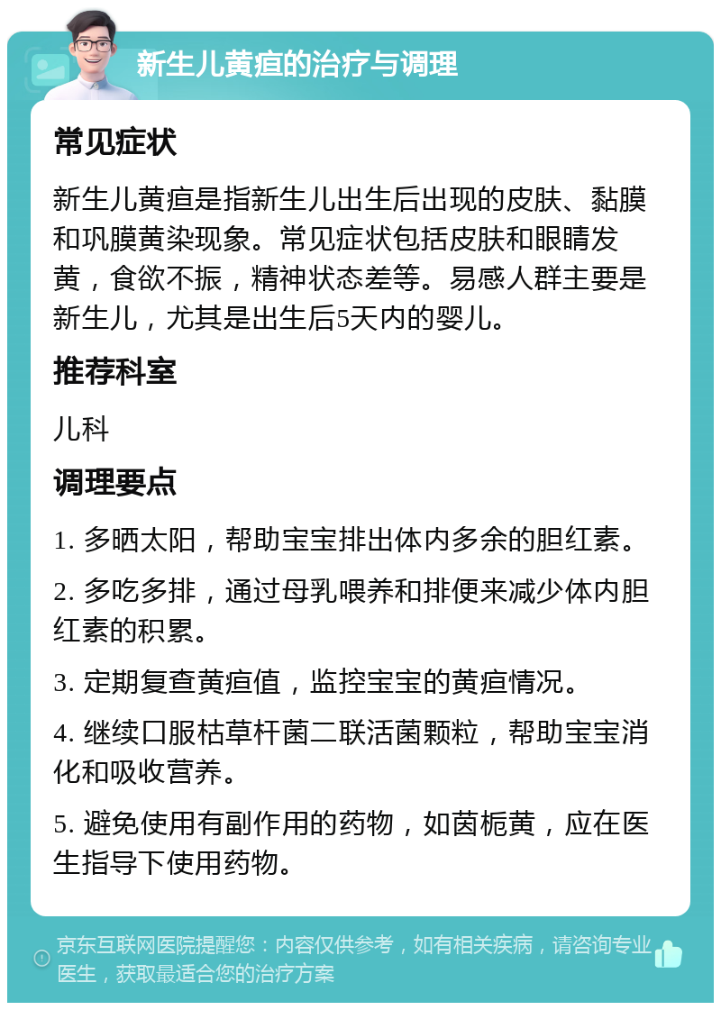 新生儿黄疸的治疗与调理 常见症状 新生儿黄疸是指新生儿出生后出现的皮肤、黏膜和巩膜黄染现象。常见症状包括皮肤和眼睛发黄，食欲不振，精神状态差等。易感人群主要是新生儿，尤其是出生后5天内的婴儿。 推荐科室 儿科 调理要点 1. 多晒太阳，帮助宝宝排出体内多余的胆红素。 2. 多吃多排，通过母乳喂养和排便来减少体内胆红素的积累。 3. 定期复查黄疸值，监控宝宝的黄疸情况。 4. 继续口服枯草杆菌二联活菌颗粒，帮助宝宝消化和吸收营养。 5. 避免使用有副作用的药物，如茵栀黄，应在医生指导下使用药物。