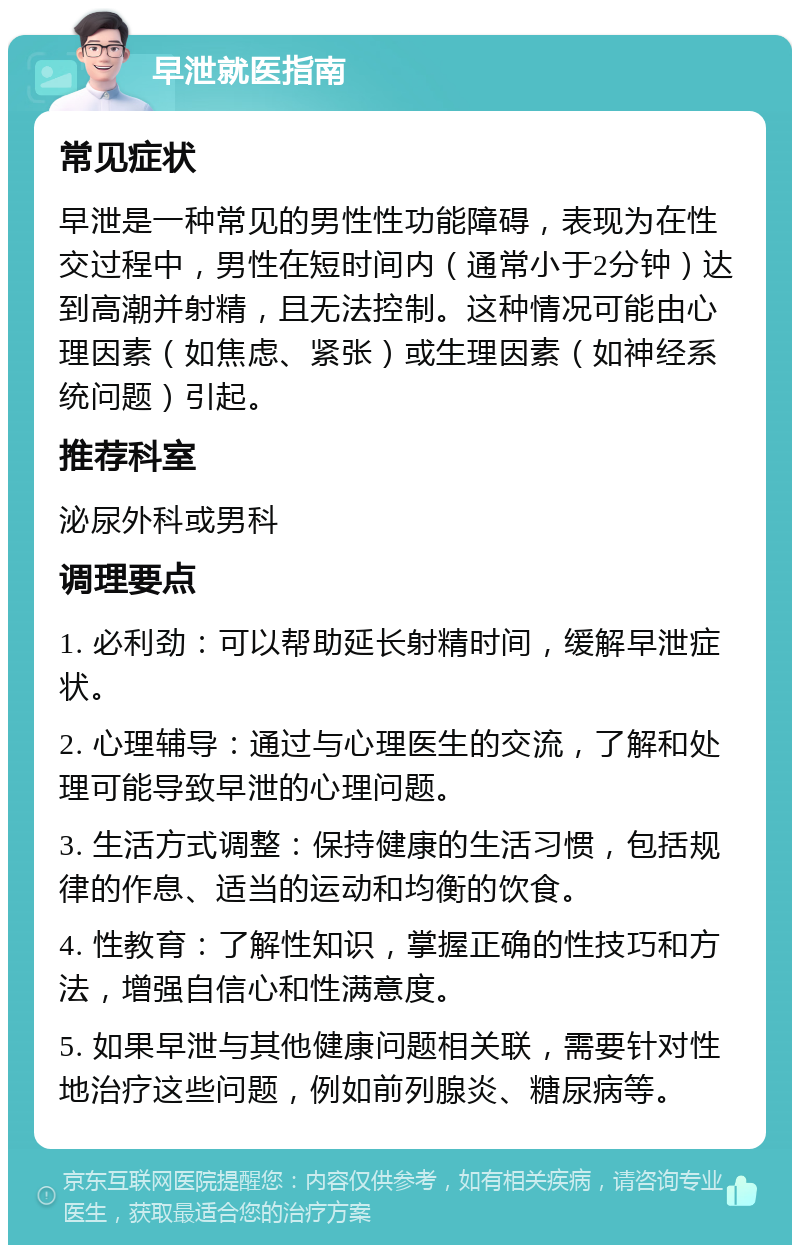 早泄就医指南 常见症状 早泄是一种常见的男性性功能障碍，表现为在性交过程中，男性在短时间内（通常小于2分钟）达到高潮并射精，且无法控制。这种情况可能由心理因素（如焦虑、紧张）或生理因素（如神经系统问题）引起。 推荐科室 泌尿外科或男科 调理要点 1. 必利劲：可以帮助延长射精时间，缓解早泄症状。 2. 心理辅导：通过与心理医生的交流，了解和处理可能导致早泄的心理问题。 3. 生活方式调整：保持健康的生活习惯，包括规律的作息、适当的运动和均衡的饮食。 4. 性教育：了解性知识，掌握正确的性技巧和方法，增强自信心和性满意度。 5. 如果早泄与其他健康问题相关联，需要针对性地治疗这些问题，例如前列腺炎、糖尿病等。