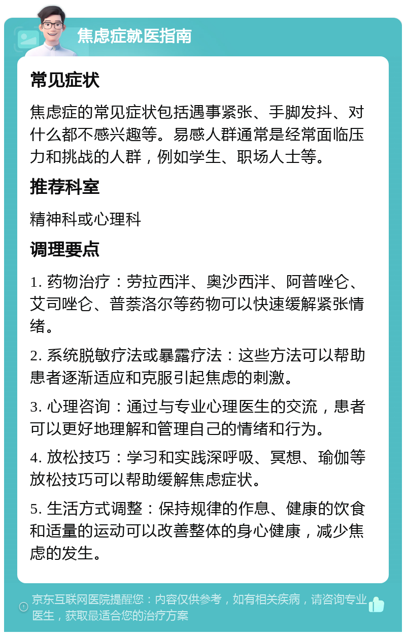 焦虑症就医指南 常见症状 焦虑症的常见症状包括遇事紧张、手脚发抖、对什么都不感兴趣等。易感人群通常是经常面临压力和挑战的人群，例如学生、职场人士等。 推荐科室 精神科或心理科 调理要点 1. 药物治疗：劳拉西泮、奥沙西泮、阿普唑仑、艾司唑仑、普萘洛尔等药物可以快速缓解紧张情绪。 2. 系统脱敏疗法或暴露疗法：这些方法可以帮助患者逐渐适应和克服引起焦虑的刺激。 3. 心理咨询：通过与专业心理医生的交流，患者可以更好地理解和管理自己的情绪和行为。 4. 放松技巧：学习和实践深呼吸、冥想、瑜伽等放松技巧可以帮助缓解焦虑症状。 5. 生活方式调整：保持规律的作息、健康的饮食和适量的运动可以改善整体的身心健康，减少焦虑的发生。