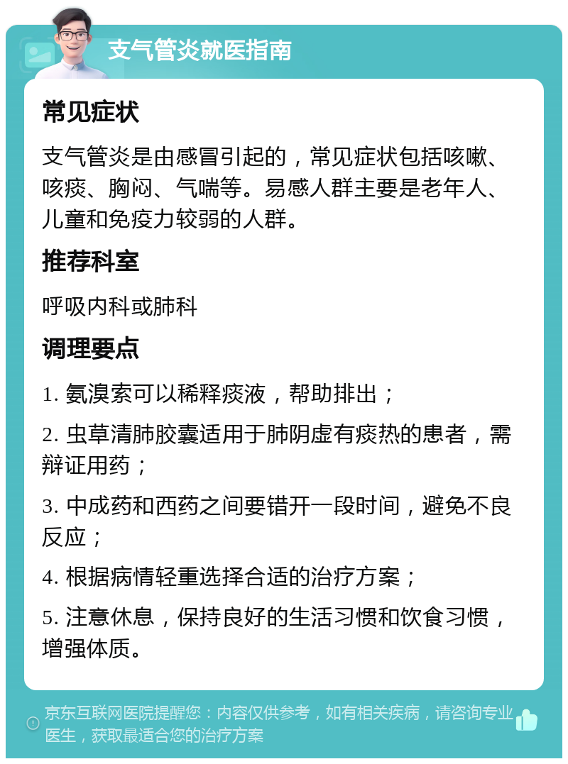 支气管炎就医指南 常见症状 支气管炎是由感冒引起的，常见症状包括咳嗽、咳痰、胸闷、气喘等。易感人群主要是老年人、儿童和免疫力较弱的人群。 推荐科室 呼吸内科或肺科 调理要点 1. 氨溴索可以稀释痰液，帮助排出； 2. 虫草清肺胶囊适用于肺阴虚有痰热的患者，需辩证用药； 3. 中成药和西药之间要错开一段时间，避免不良反应； 4. 根据病情轻重选择合适的治疗方案； 5. 注意休息，保持良好的生活习惯和饮食习惯，增强体质。