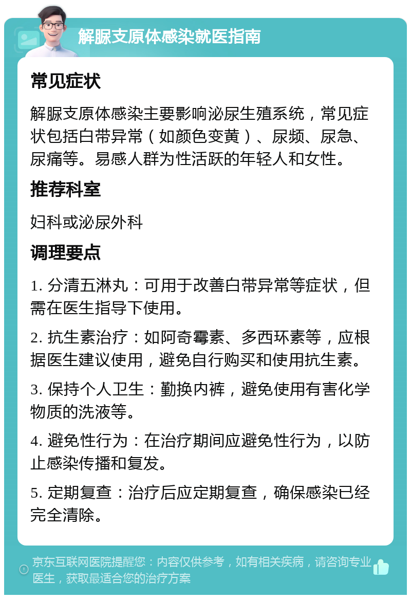 解脲支原体感染就医指南 常见症状 解脲支原体感染主要影响泌尿生殖系统，常见症状包括白带异常（如颜色变黄）、尿频、尿急、尿痛等。易感人群为性活跃的年轻人和女性。 推荐科室 妇科或泌尿外科 调理要点 1. 分清五淋丸：可用于改善白带异常等症状，但需在医生指导下使用。 2. 抗生素治疗：如阿奇霉素、多西环素等，应根据医生建议使用，避免自行购买和使用抗生素。 3. 保持个人卫生：勤换内裤，避免使用有害化学物质的洗液等。 4. 避免性行为：在治疗期间应避免性行为，以防止感染传播和复发。 5. 定期复查：治疗后应定期复查，确保感染已经完全清除。