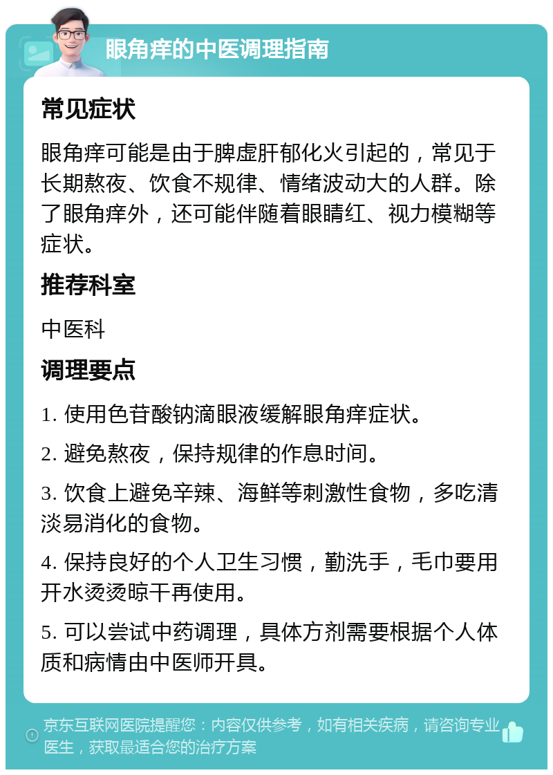 眼角痒的中医调理指南 常见症状 眼角痒可能是由于脾虚肝郁化火引起的，常见于长期熬夜、饮食不规律、情绪波动大的人群。除了眼角痒外，还可能伴随着眼睛红、视力模糊等症状。 推荐科室 中医科 调理要点 1. 使用色苷酸钠滴眼液缓解眼角痒症状。 2. 避免熬夜，保持规律的作息时间。 3. 饮食上避免辛辣、海鲜等刺激性食物，多吃清淡易消化的食物。 4. 保持良好的个人卫生习惯，勤洗手，毛巾要用开水烫烫晾干再使用。 5. 可以尝试中药调理，具体方剂需要根据个人体质和病情由中医师开具。