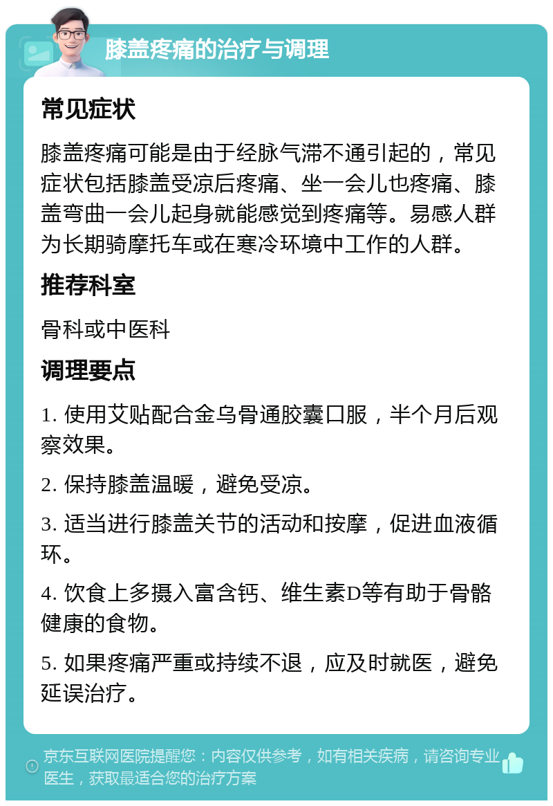 膝盖疼痛的治疗与调理 常见症状 膝盖疼痛可能是由于经脉气滞不通引起的，常见症状包括膝盖受凉后疼痛、坐一会儿也疼痛、膝盖弯曲一会儿起身就能感觉到疼痛等。易感人群为长期骑摩托车或在寒冷环境中工作的人群。 推荐科室 骨科或中医科 调理要点 1. 使用艾贴配合金乌骨通胶囊口服，半个月后观察效果。 2. 保持膝盖温暖，避免受凉。 3. 适当进行膝盖关节的活动和按摩，促进血液循环。 4. 饮食上多摄入富含钙、维生素D等有助于骨骼健康的食物。 5. 如果疼痛严重或持续不退，应及时就医，避免延误治疗。