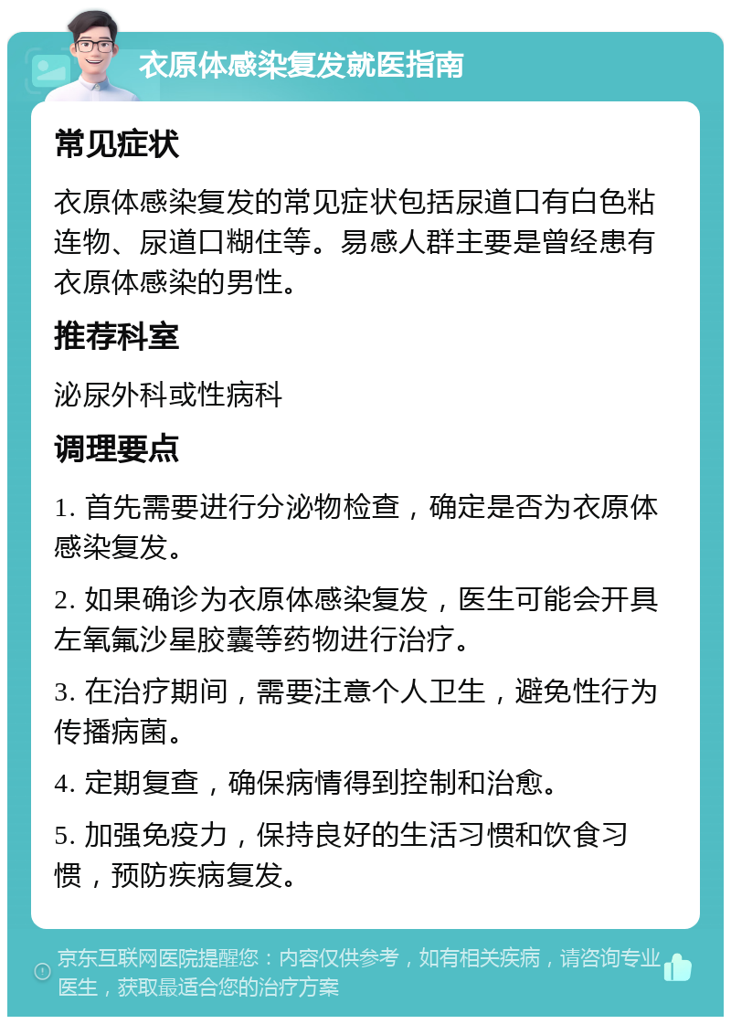 衣原体感染复发就医指南 常见症状 衣原体感染复发的常见症状包括尿道口有白色粘连物、尿道口糊住等。易感人群主要是曾经患有衣原体感染的男性。 推荐科室 泌尿外科或性病科 调理要点 1. 首先需要进行分泌物检查，确定是否为衣原体感染复发。 2. 如果确诊为衣原体感染复发，医生可能会开具左氧氟沙星胶囊等药物进行治疗。 3. 在治疗期间，需要注意个人卫生，避免性行为传播病菌。 4. 定期复查，确保病情得到控制和治愈。 5. 加强免疫力，保持良好的生活习惯和饮食习惯，预防疾病复发。