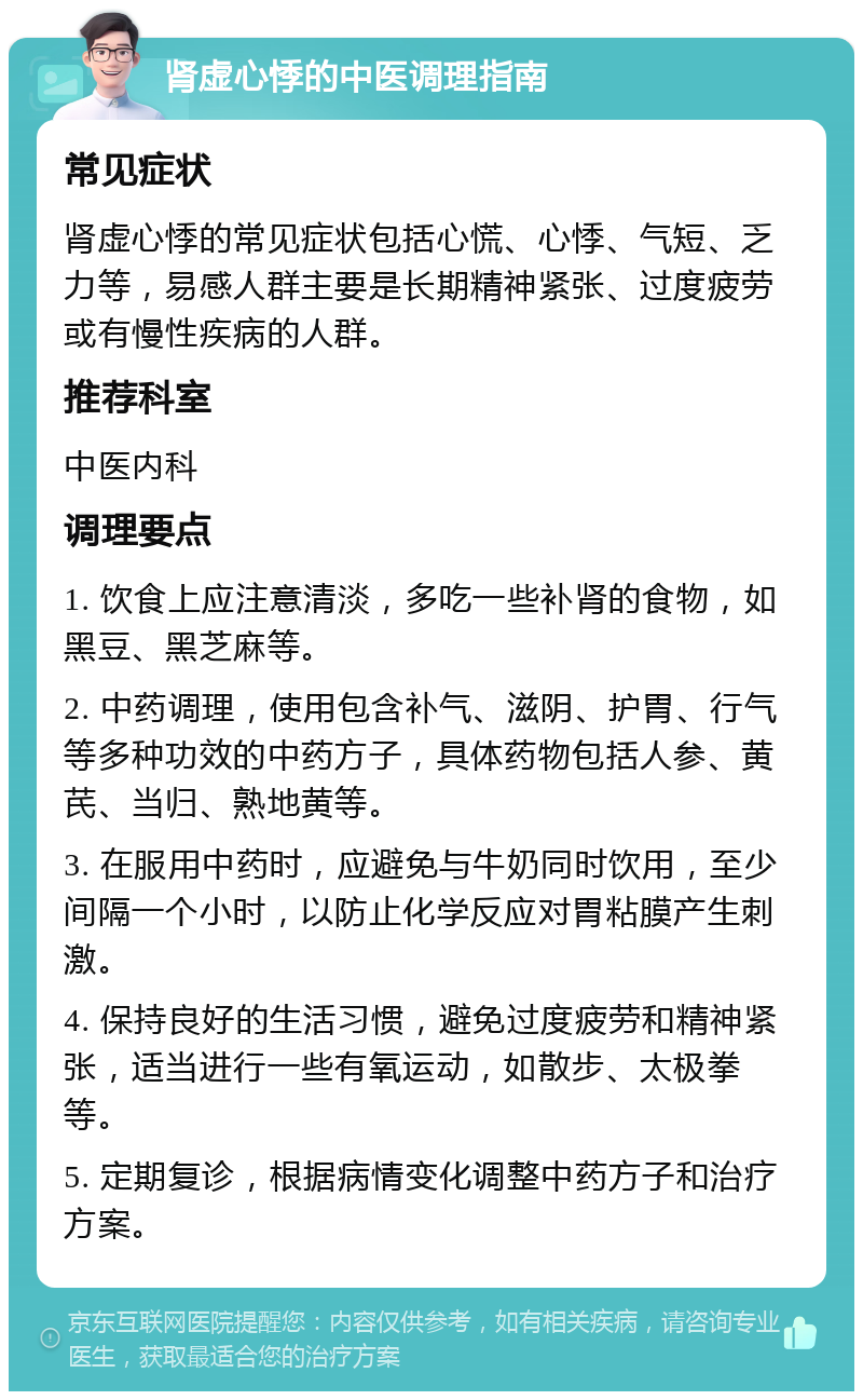 肾虚心悸的中医调理指南 常见症状 肾虚心悸的常见症状包括心慌、心悸、气短、乏力等，易感人群主要是长期精神紧张、过度疲劳或有慢性疾病的人群。 推荐科室 中医内科 调理要点 1. 饮食上应注意清淡，多吃一些补肾的食物，如黑豆、黑芝麻等。 2. 中药调理，使用包含补气、滋阴、护胃、行气等多种功效的中药方子，具体药物包括人参、黄芪、当归、熟地黄等。 3. 在服用中药时，应避免与牛奶同时饮用，至少间隔一个小时，以防止化学反应对胃粘膜产生刺激。 4. 保持良好的生活习惯，避免过度疲劳和精神紧张，适当进行一些有氧运动，如散步、太极拳等。 5. 定期复诊，根据病情变化调整中药方子和治疗方案。