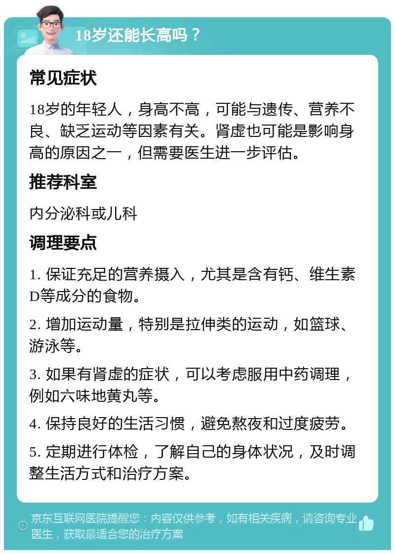 18岁还能长高吗？ 常见症状 18岁的年轻人，身高不高，可能与遗传、营养不良、缺乏运动等因素有关。肾虚也可能是影响身高的原因之一，但需要医生进一步评估。 推荐科室 内分泌科或儿科 调理要点 1. 保证充足的营养摄入，尤其是含有钙、维生素D等成分的食物。 2. 增加运动量，特别是拉伸类的运动，如篮球、游泳等。 3. 如果有肾虚的症状，可以考虑服用中药调理，例如六味地黄丸等。 4. 保持良好的生活习惯，避免熬夜和过度疲劳。 5. 定期进行体检，了解自己的身体状况，及时调整生活方式和治疗方案。