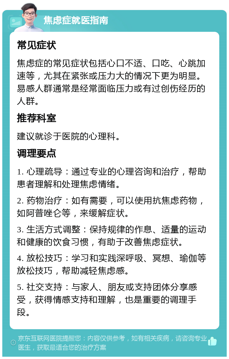 焦虑症就医指南 常见症状 焦虑症的常见症状包括心口不适、口吃、心跳加速等，尤其在紧张或压力大的情况下更为明显。易感人群通常是经常面临压力或有过创伤经历的人群。 推荐科室 建议就诊于医院的心理科。 调理要点 1. 心理疏导：通过专业的心理咨询和治疗，帮助患者理解和处理焦虑情绪。 2. 药物治疗：如有需要，可以使用抗焦虑药物，如阿普唑仑等，来缓解症状。 3. 生活方式调整：保持规律的作息、适量的运动和健康的饮食习惯，有助于改善焦虑症状。 4. 放松技巧：学习和实践深呼吸、冥想、瑜伽等放松技巧，帮助减轻焦虑感。 5. 社交支持：与家人、朋友或支持团体分享感受，获得情感支持和理解，也是重要的调理手段。