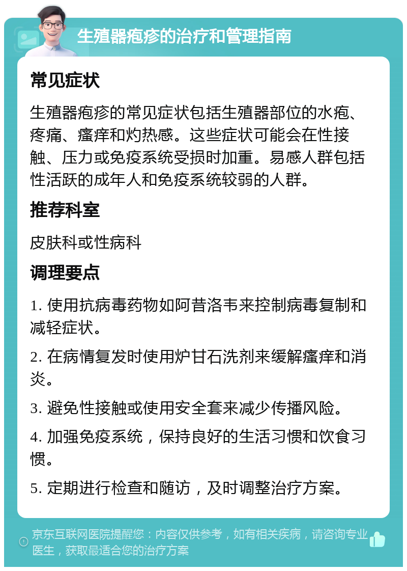 生殖器疱疹的治疗和管理指南 常见症状 生殖器疱疹的常见症状包括生殖器部位的水疱、疼痛、瘙痒和灼热感。这些症状可能会在性接触、压力或免疫系统受损时加重。易感人群包括性活跃的成年人和免疫系统较弱的人群。 推荐科室 皮肤科或性病科 调理要点 1. 使用抗病毒药物如阿昔洛韦来控制病毒复制和减轻症状。 2. 在病情复发时使用炉甘石洗剂来缓解瘙痒和消炎。 3. 避免性接触或使用安全套来减少传播风险。 4. 加强免疫系统，保持良好的生活习惯和饮食习惯。 5. 定期进行检查和随访，及时调整治疗方案。