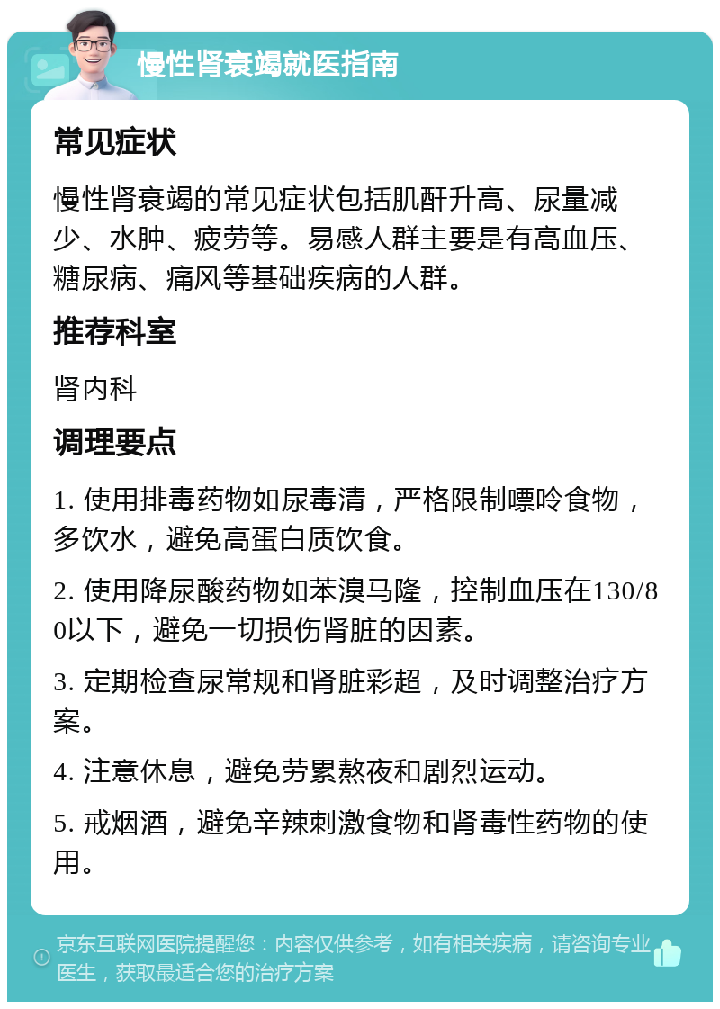 慢性肾衰竭就医指南 常见症状 慢性肾衰竭的常见症状包括肌酐升高、尿量减少、水肿、疲劳等。易感人群主要是有高血压、糖尿病、痛风等基础疾病的人群。 推荐科室 肾内科 调理要点 1. 使用排毒药物如尿毒清，严格限制嘌呤食物，多饮水，避免高蛋白质饮食。 2. 使用降尿酸药物如苯溴马隆，控制血压在130/80以下，避免一切损伤肾脏的因素。 3. 定期检查尿常规和肾脏彩超，及时调整治疗方案。 4. 注意休息，避免劳累熬夜和剧烈运动。 5. 戒烟酒，避免辛辣刺激食物和肾毒性药物的使用。