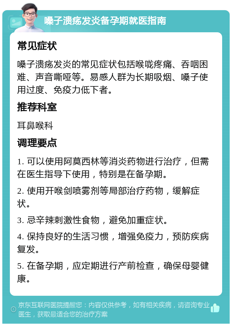 嗓子溃疡发炎备孕期就医指南 常见症状 嗓子溃疡发炎的常见症状包括喉咙疼痛、吞咽困难、声音嘶哑等。易感人群为长期吸烟、嗓子使用过度、免疫力低下者。 推荐科室 耳鼻喉科 调理要点 1. 可以使用阿莫西林等消炎药物进行治疗，但需在医生指导下使用，特别是在备孕期。 2. 使用开喉剑喷雾剂等局部治疗药物，缓解症状。 3. 忌辛辣刺激性食物，避免加重症状。 4. 保持良好的生活习惯，增强免疫力，预防疾病复发。 5. 在备孕期，应定期进行产前检查，确保母婴健康。