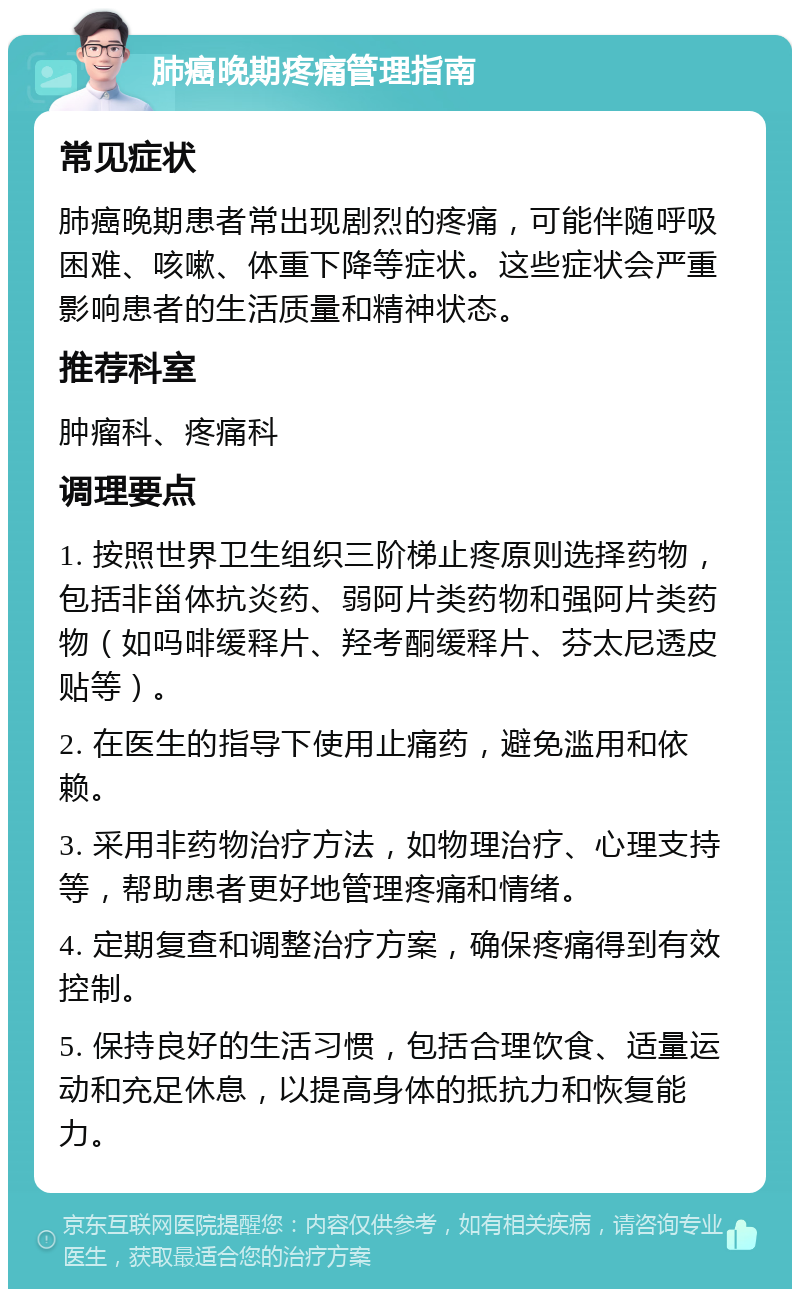 肺癌晚期疼痛管理指南 常见症状 肺癌晚期患者常出现剧烈的疼痛，可能伴随呼吸困难、咳嗽、体重下降等症状。这些症状会严重影响患者的生活质量和精神状态。 推荐科室 肿瘤科、疼痛科 调理要点 1. 按照世界卫生组织三阶梯止疼原则选择药物，包括非甾体抗炎药、弱阿片类药物和强阿片类药物（如吗啡缓释片、羟考酮缓释片、芬太尼透皮贴等）。 2. 在医生的指导下使用止痛药，避免滥用和依赖。 3. 采用非药物治疗方法，如物理治疗、心理支持等，帮助患者更好地管理疼痛和情绪。 4. 定期复查和调整治疗方案，确保疼痛得到有效控制。 5. 保持良好的生活习惯，包括合理饮食、适量运动和充足休息，以提高身体的抵抗力和恢复能力。