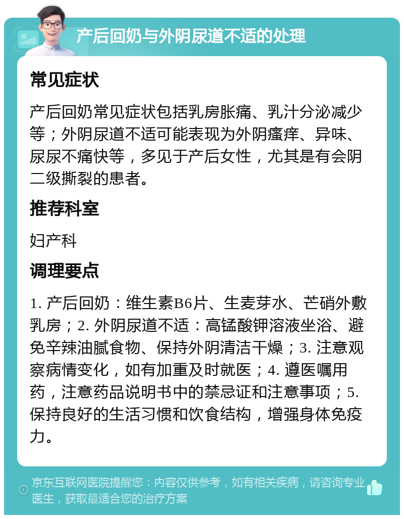 产后回奶与外阴尿道不适的处理 常见症状 产后回奶常见症状包括乳房胀痛、乳汁分泌减少等；外阴尿道不适可能表现为外阴瘙痒、异味、尿尿不痛快等，多见于产后女性，尤其是有会阴二级撕裂的患者。 推荐科室 妇产科 调理要点 1. 产后回奶：维生素B6片、生麦芽水、芒硝外敷乳房；2. 外阴尿道不适：高锰酸钾溶液坐浴、避免辛辣油腻食物、保持外阴清洁干燥；3. 注意观察病情变化，如有加重及时就医；4. 遵医嘱用药，注意药品说明书中的禁忌证和注意事项；5. 保持良好的生活习惯和饮食结构，增强身体免疫力。