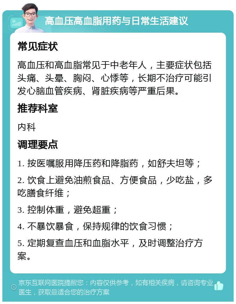 高血压高血脂用药与日常生活建议 常见症状 高血压和高血脂常见于中老年人，主要症状包括头痛、头晕、胸闷、心悸等，长期不治疗可能引发心脑血管疾病、肾脏疾病等严重后果。 推荐科室 内科 调理要点 1. 按医嘱服用降压药和降脂药，如舒夫坦等； 2. 饮食上避免油煎食品、方便食品，少吃盐，多吃膳食纤维； 3. 控制体重，避免超重； 4. 不暴饮暴食，保持规律的饮食习惯； 5. 定期复查血压和血脂水平，及时调整治疗方案。