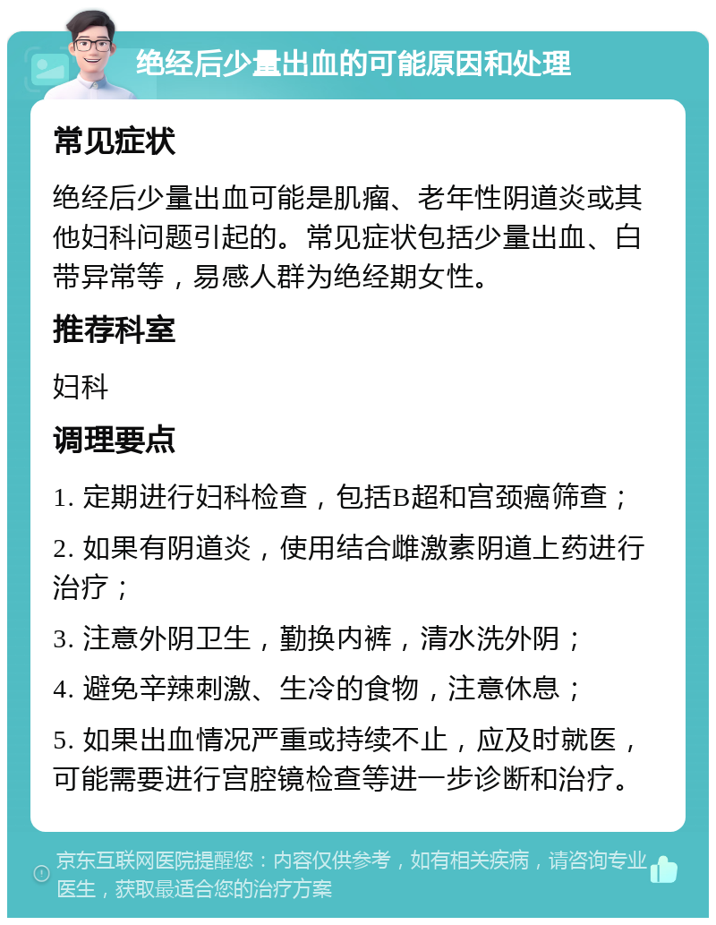 绝经后少量出血的可能原因和处理 常见症状 绝经后少量出血可能是肌瘤、老年性阴道炎或其他妇科问题引起的。常见症状包括少量出血、白带异常等，易感人群为绝经期女性。 推荐科室 妇科 调理要点 1. 定期进行妇科检查，包括B超和宫颈癌筛查； 2. 如果有阴道炎，使用结合雌激素阴道上药进行治疗； 3. 注意外阴卫生，勤换内裤，清水洗外阴； 4. 避免辛辣刺激、生冷的食物，注意休息； 5. 如果出血情况严重或持续不止，应及时就医，可能需要进行宫腔镜检查等进一步诊断和治疗。