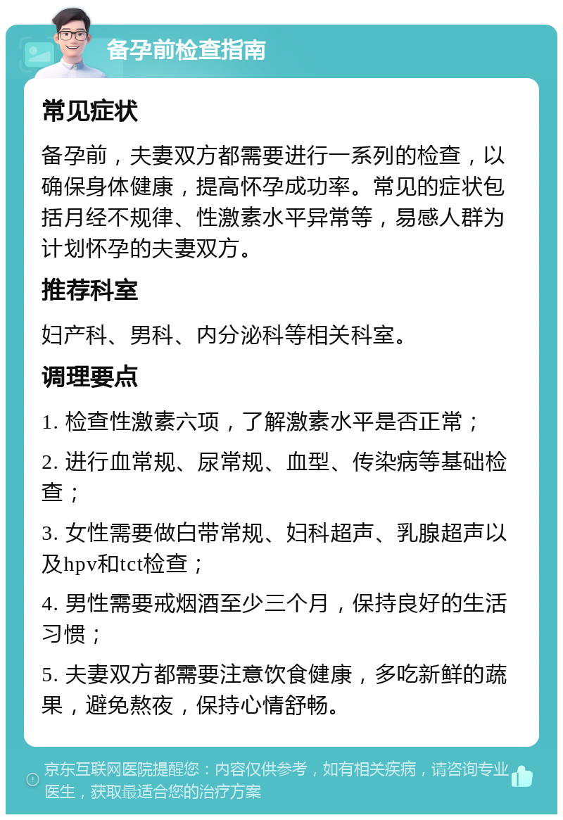 备孕前检查指南 常见症状 备孕前，夫妻双方都需要进行一系列的检查，以确保身体健康，提高怀孕成功率。常见的症状包括月经不规律、性激素水平异常等，易感人群为计划怀孕的夫妻双方。 推荐科室 妇产科、男科、内分泌科等相关科室。 调理要点 1. 检查性激素六项，了解激素水平是否正常； 2. 进行血常规、尿常规、血型、传染病等基础检查； 3. 女性需要做白带常规、妇科超声、乳腺超声以及hpv和tct检查； 4. 男性需要戒烟酒至少三个月，保持良好的生活习惯； 5. 夫妻双方都需要注意饮食健康，多吃新鲜的蔬果，避免熬夜，保持心情舒畅。