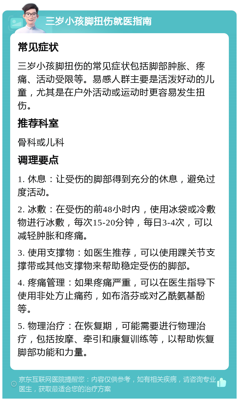 三岁小孩脚扭伤就医指南 常见症状 三岁小孩脚扭伤的常见症状包括脚部肿胀、疼痛、活动受限等。易感人群主要是活泼好动的儿童，尤其是在户外活动或运动时更容易发生扭伤。 推荐科室 骨科或儿科 调理要点 1. 休息：让受伤的脚部得到充分的休息，避免过度活动。 2. 冰敷：在受伤的前48小时内，使用冰袋或冷敷物进行冰敷，每次15-20分钟，每日3-4次，可以减轻肿胀和疼痛。 3. 使用支撑物：如医生推荐，可以使用踝关节支撑带或其他支撑物来帮助稳定受伤的脚部。 4. 疼痛管理：如果疼痛严重，可以在医生指导下使用非处方止痛药，如布洛芬或对乙酰氨基酚等。 5. 物理治疗：在恢复期，可能需要进行物理治疗，包括按摩、牵引和康复训练等，以帮助恢复脚部功能和力量。