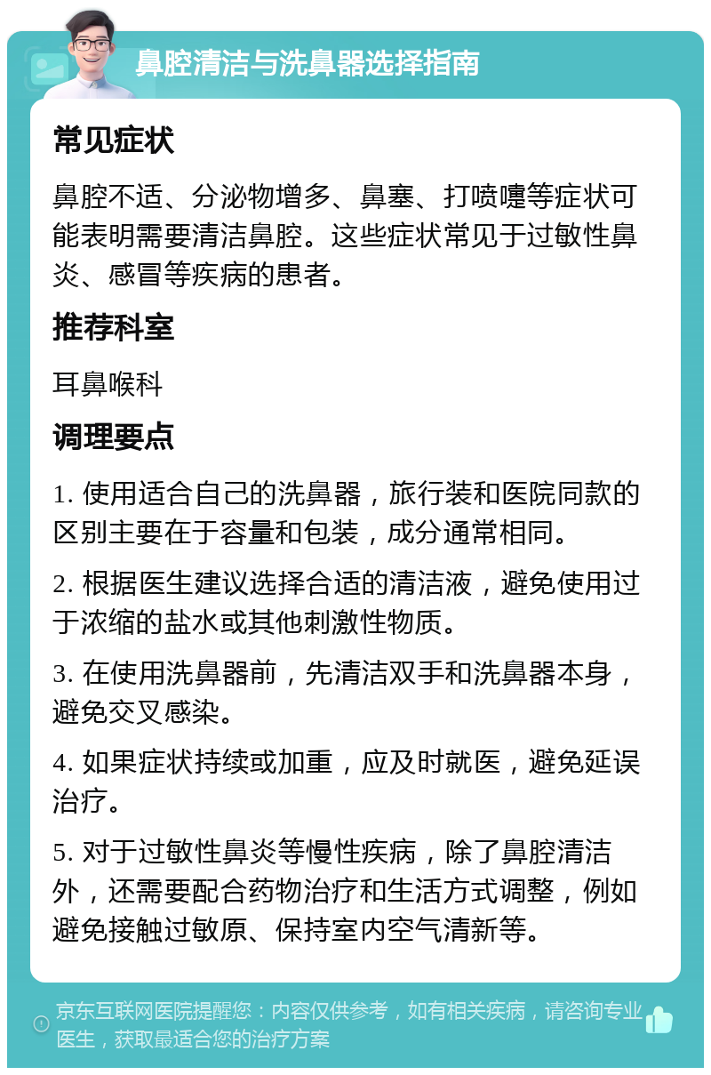 鼻腔清洁与洗鼻器选择指南 常见症状 鼻腔不适、分泌物增多、鼻塞、打喷嚏等症状可能表明需要清洁鼻腔。这些症状常见于过敏性鼻炎、感冒等疾病的患者。 推荐科室 耳鼻喉科 调理要点 1. 使用适合自己的洗鼻器，旅行装和医院同款的区别主要在于容量和包装，成分通常相同。 2. 根据医生建议选择合适的清洁液，避免使用过于浓缩的盐水或其他刺激性物质。 3. 在使用洗鼻器前，先清洁双手和洗鼻器本身，避免交叉感染。 4. 如果症状持续或加重，应及时就医，避免延误治疗。 5. 对于过敏性鼻炎等慢性疾病，除了鼻腔清洁外，还需要配合药物治疗和生活方式调整，例如避免接触过敏原、保持室内空气清新等。